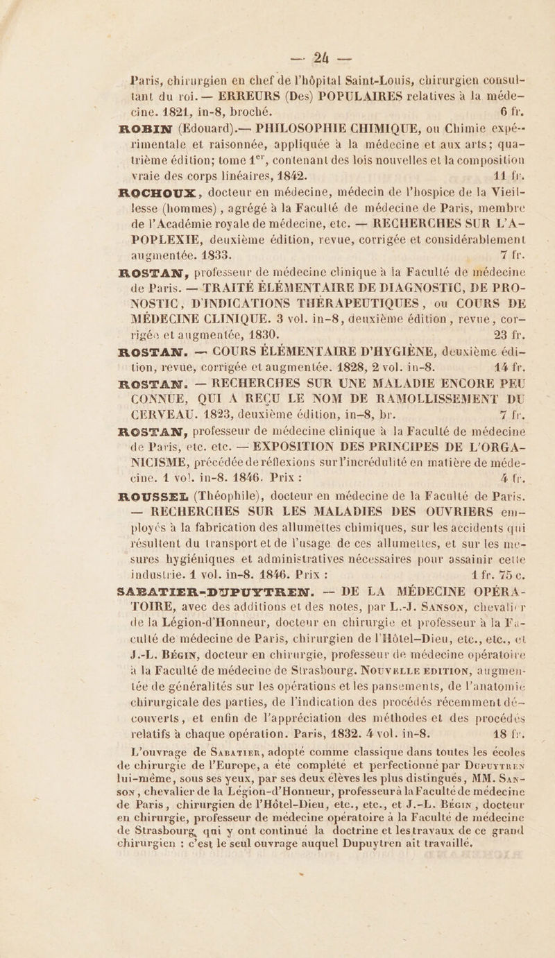 NE PE Paris, chirurgien en chef de l'hôpital Saint-Louis, chirurgien consul- tant du roi. — ERREURS (Des) POPULAIRES relatives à la méde- cine. 4821, in-8, broché. 6 fr. ROBIN (Edouard).— PHILOSOPHIE CHIMIQUE, ou Chimie expé-- rimentale et raisonnée, appliquée à la médecine et aux arts; qua- ième édition; tome 1°”, contenant des lois nouvelles et la composition vraie des corps linéaires, 1842. 14.-fe. ROCHOUX, docteur en médecine, médecin de l’hospice de la Vieil- lesse (hommes) , agrégé à la Faculté de médecine de Paris, membre de l’Académie royale de médecine, etc. — RECHERCHES SUR L’A- POPLEXIE, deuxième édition, revue, corrigée et considérablement augmentée. 1833. xefr. ROSTAN, professeur de médecine clinique à la Faculté de médecine de Paris. — TRAITÉ ÉLÉMENTAIRE DE DIAGNOSTIC, DE PRO- NOSTIC, D'INDICATIONS THÉRAPEUTIQUES , ou COURS DE MÉDECINE CLINIQUE. 3 vol. in-8, denxième édition, revue, cor— rigée et augmentée, 1830. 29 it, ROSTAN. — COURS ÉLÉMENTAIRE D'HYGIÈNE, deuxième édi- tion, revue, corrigée et augmentée. 1828, 2 vol. in-8. 44 fr. ROSTAN. — RECHERCHES SUR UNE MALADIE ENCORE PEU CONNUE, QUI À RECU LE NOM DE RAMOLLISSEMENT DU CERVEAU. 1823, deuxième édition, in-8, br. TT ROSTAN, professeur de médecine clinique à la Faculté de médecine de Paris, etc. etc. — EXPOSITION DES PRINCIPES DE L'ORGA- NICISME, précédée de réflexions sur l’incrédulité en matière de méde- cine. 4 vo!. in-8. 1846. Prix : 4 fr, ROUSSEZ (Théophile), docteur en médecine de la Faculté de Paris. — RECHERCHES SUR LES MALADIES DES OUVRIERS em- ployés à la fabrication des allumettes chimiques, sur les accidents qui résultent du transport et de l’usage de ces allumettes, et sur Les me- sures hygiéniques et administratives nécessaires pour assainir celte industrie. 4 vol. in-8. 1846. Prix : 4 fr. 75 c. SABATIER-DUPUYTREN. — DE LA MÉDECINE OPÉRA- TOIRE, avec des additions et des notes, par L.-J. SANSON, chevalicr de la Légion-d'Honneur, docteur en chirurgie et professeur à la Fa- culté de médecine de Paris, chirurgien de l'Hôtel-Dieu, etc., etc., et J.-L. BÉGIN, docteur en chirurgie, professeur de médecine opératoire à la Faculté de médecine de Strasbourg. NOUVELLE EDITION, augmen- tée de généralités sur les opérations et les pansements, de l’anatomie chirurgicale des parties, de l'indication des procédés récemment dé- couverts, et enfin de l'appréciation des méthodes et des procédés relatifs à chaque opération. Paris, 1832. #4 vol. in-8. 48 fr. L'ouvrage de Sararier, adopté comme classique dans toutes les ecoles de chirurgie de l’Europe, a été complété et perfectionne par Düupuyrrex lui-même, sous ses yeux, par ses deux élèves les plus distingués, MM. Sas- son , chevalier de la Légion-d’Honneur, professeur à la Faculte de médecine de Paris, chirurgien de l’Hôtel-Dieu, etc., etc., et J.-L. Becin , docteur en chirurgie, professeur de médecine opératoire à la Faculté de médecine de Strasbourg, qai y ont continué la doctrine et lestravaux de ce grand chirurgien : c’est le seul ouvrage auquel Dupuytren ait travaillé,