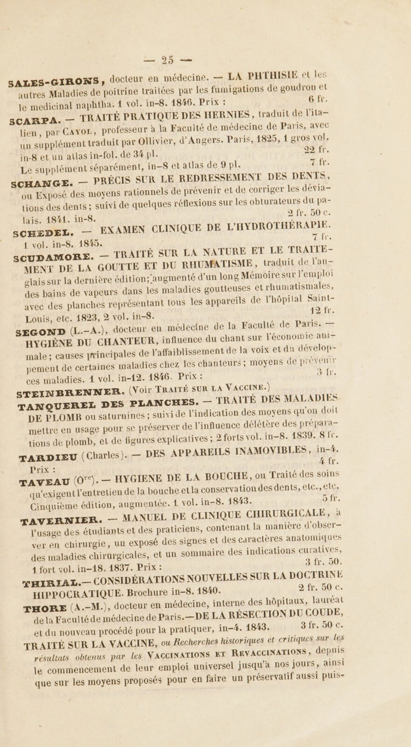 SALES-GIRONS, docteur en médecine. — LA PHTHISIE et Îles autres Maladies de poitrine traitées par les fumigations de goudron et le medicinal naphtha. 1 vol. in-8. 14846. Prix : 6 fr. sCARPA. — TRAITÉ PRATIQUE DES HERNIES , traduit de l’ita- lien, par CAYOL, professeur à la Faculté de médecine de Paris, avec un supplément traduit par Ollivier, d'Angers. Paris, 1825, 1 gros vol, in-8 et un atlas in-fol. de 34 pl. 29 fr. Le supplément séparément, in-8 et atlas de 9 pl. Fa SCHANGE: — PRÉCIS SUR LE REDRESSEMENT DES DENTS, ou Exposé des moyens rationnels de prévenir et de corriger les dévia- tions des dents ; suivi de quelques réflexions sur les obturateurs du pa- lais. 4841. in-8. 2 fr. 50 C. SCHEDEL. — EXAMEN CLINIQUE DE L'HYDROTHÉRAPIE. 1 vol. in-8. 185. 7 fr. sSCUDAMORE. — TRAITÉ SUR LA NATURE ET LE TRAITE- MENY DE LA GOUTTE ET DU RHUMATISME, traduit de l'an glaissur la dernière édition; augmenté d’un long Mémoiresur l'emploi des bains de vapeurs dans les maladies goutteuses el rhumatismales, avec des planches représentant tous les appareils de l'hôpital Saint- Louis, etc. 1823, 2 vol. in-8. 42 fr. SEGOND (L.-A.), docteur en médecine de la Faculté de Paris. — HYGIÈNE DU CHANTEUR, influence du chant sur l'économie abi- male ; causes principales de Vaffaiblissement de la voix et du dévelop- pement de certaines maladies chez les chanteurs ; moyens de préventr ces maladies. 4 vol. in-12. 1846. PF: + fie STEINBRENNER. (Voir TRAITÉ SUR LA VACCINE.) TANQUEREL DES PLANCHES: — TRAITÉ DES MALADIES DE PLOMB ou saturnines ; suivi de l'indication des moyens qu'on doit mettre en usage pour se préserver de l'influence délétère des prépara- tions de plomb, et de figures explicatives ; 2 forts vol. in-8. 1839. 8 fr. TARDIEU (Charles). — DES APPAREILS INAMOVIBLES, in-#. Prix : 4 €. TAVEAU (0°). — HYGIENE DE LA BOUCHE, ou Traité des soins qu'exigeni l'entretien de la bouche etla conservation des dents, etc.,eltc. Cinquième édition, augmentée. 4 vol. in-8. 1843. Dir, TAVERNIER. — MANUEL DE CLINIQUE CHIRURGICALE, à l'usage des étudiants et des praticiens, contenant la manière d'obser- ver en chirurgie, un exposé des signes et des caractères anatomiques des maladies chirurgicales, et un sommaire des indications curatives, 1 fort vol. in-18. 1837. Prix : 3.fr. 50. MHIRIAL.— CONSIDÉRATIONS NOUVELLES SUR LA DOCTRINE HIPPOCRATIQUE. Brochure in-8. 1840. 2 fr. 50 €. THORE (A.-M.), docteur en médecine, interne des hôpitaux, lauréat de la Faculté de médecine de Paris.—DE LA RÉSECTION DU COUDE, et du nouveau procédé pour la pratiquer, in-4. 1843. 3 fr. 50 c. TRAITÉ SUR LA VACCINE, ou Recherches historiques et critiques Sur Les résultats obtenus par les VACCINATIONS ET REVACCINATIONS, depuis le commencement de leur emploi universel jusqu’à nos Jours, ainsi U que sur les moyens proposés pour en faire un préservatif aussi puis-