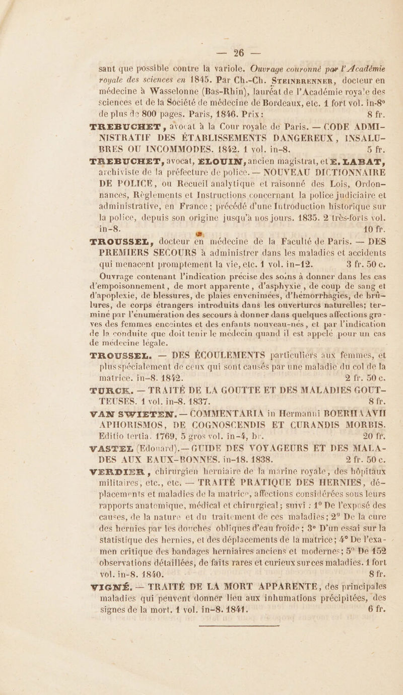 RS sant que possible contre la variole. Ouvrage couronné par l'Académie royale des sciences en 1845. Par Ch.-Ch. SrEINBRENNER, docteur en médecine à Wasselonne (Bas-Rhin), lauréat de l’Académie roya'e des sciences et de la Société de médecine dé Bordeaux, etc. 1 fort vol. in-8° de plus de 800 pages. Paris, 1846. Prix: 8 fr. TREBUCHET, atocat à la Cour royale de Paris. — CODE ADMI- NISTRATIF DES ÉTABLISSEMENTS DANGEREUX , INSALU- BRES OU INCOMMODES. 1842. 1 vol. in-8. D TE: TREBUCHET, avocat, EÉLOUIN,ancien magistrat,et E, LABAT, archiviste de la préfecture de police. — NOUVEAU DICTIONNAIRE DE POLICE, ou Recueil analytique et raisonné des Lois, Ordon- nances, Règlements et Instructions concernant la police judiciaire et administrative, en France ; précédé d’une Introduction historique sur la police, depuis son origine jusqu’à nos jours. 1835. 2 très-forts vol. in-8. é 40 fr. TROUSSEL, docteur en médecine de la Faculté de Paris. — DES PREMIERS SECOURS à administrer dans les maladies et accidents qui menacent promptement la vie, etc. 1 vol. in-12. 3 fr. 50 €. Ouvrage contenant l'indication précise des soins à donner dans les cas d’empoisonnement, de mort apparente, d’asphyxie , de coup de sang et d’apoplexie, de blessures, de plaies envenimées, d’hémorrhagies, de brü- lures, de corps étrangers introduits dans les ouverturcs naturelles; ter- mine par l’énumeération des secours à donner dans quelques affections gra - ves des femmes enceintes et des enfants nouveau-nés, et par l’indication de la conduite que doit tenir le medecin quand il est appelé pour un cas de médecine légale. TROUSSEL. — DES ÉCOULEMENTS particuliers aux femmes, et plus spécialement de ceux qui sont causés par une maladie du col de Ia matrice. in-8. 18/42. 21. 90€. TURCK. — TRAITÉ DE LA GOUTTE ET DES MALADIES GOUT- TEUSES. 1 vol. in-8. 1837. 8 fr. VAN SWIETEN.— COMMENTARIA in Hermanui BOERH A AVII APHORISMOS, DE COGNOSCENDIS ET CURANDIS MORBIS. Editio tertia, 1769, 5 gros vol. in-#, br. 20 fr. VASTEXL (Edouard).— GUIDE DES VOYAGEURS ET DES MALA- DES AUX EAUX-RONNES. in-18. 1838. 2 fr. 50 c. VERDIER, chirurgien herniaire de la marine roÿale, des hôpitaux militaires, etc., etc. — TRAITÉ PRATIQUE DES HERNIES, dé- placements et maladies de la matrice, affections considérées sous leurs rapports anatomique, médical et chirurgical; suivi : 4° De l'exposé des causes, de la nature et du traitement de ces maladies ; 2° De la cure des hernies par les douches obliques d’eau froide ; 3° D’un essai sur la Statistique des hernies, et des déplacements de la matrice; #° De l’exa- - men critique des bandages herniaires anciens et modernes; 5° De 152 observations détaillées, de faits rares et curieux sur ces maladies. 1 fort vol. in-8. 1840. Sfr. VIGNÉ. — TRAITÉ DE LA MORT APPARENTE, des principales maladies qui péuvent donnér lieu aux inhumations précipitées, des