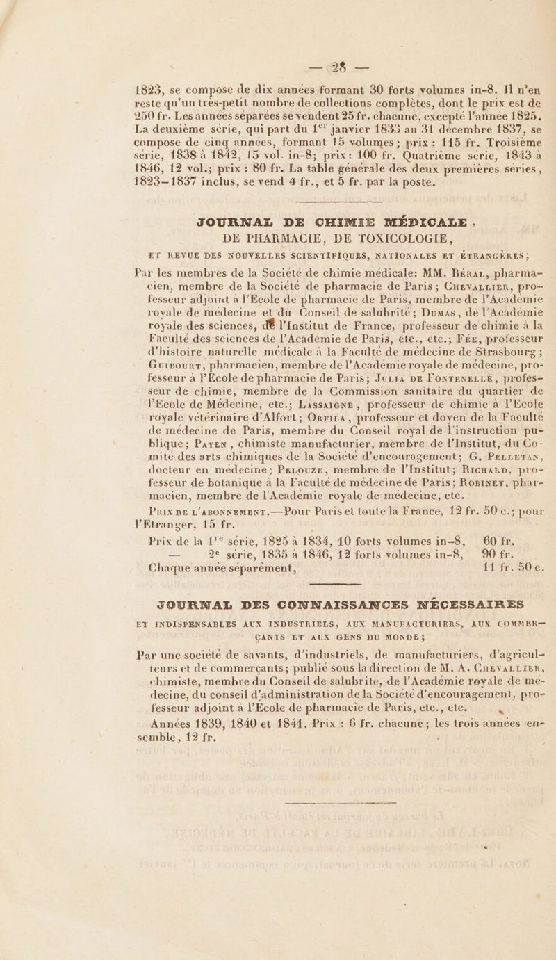 ce 1893, se compose de dix années formant 30 forts volumes in-8. 11 n’en reste qu’un très-petit nombre de collections complètes, dont le prix est de 250 fr. Les années séparées se vendent 25 fr. chacune » EXCEpLÉ l’annee 1825, La deuxième série, qui part du 1° janvier 1835 au ‘31 décembre 1837, se compose de cinq années, formant 15 volumes ; prix : 115 fr. Troisième série, 1838 à 1842, 15 vol. ne -8; prix: 100 fr. Quatrième série, 1843 à 1846, 12 vol.; prix : 80 fr. La sblé générale des deux premières series, 1823-1837 inclus, se vend 4 fr., et 5 fr. par la poste. JOURNAL DE CHIMIE MÉDICALE , DE PHARMACIE, DE TOXICOLOGIE, ET REVUE DES NOUVELLES SCIENTIFIQUES, NATIONALES ET ÉTRANGÈRES; Par les membres de la Societé de chimie medicale: MM. B£éraz, pharma- cien, membre de la Société de pharmacie de Paris ; CHEVALLIER, pro- fesseur adjoint à l'Ecole de pharmacie de Paris, membre de l’Academie royale de médecine et du Conseil de salubrite ; Dumas, de l’Académie royale des sciences, dÊ l'Institut de France, professeur de chimie à la Faculté des sciences de l’Académie de Paris, etc., etc.; F£e, professeur d'histoire naturelle médicale à la Faculté de médecine de Strasbourg ; Guigourr, pharmacien, membre de l’Académie royale de médecine, pro- fesseur à l'Ecole de pharmacie de Paris; Jura DE FONTENELLE, profes- seur de chimie, membre de la Commission sanitaire du quartier de l'Ecole de Médecine, etc.; Lassaiexe, professeur de chimie à l'Ecole royale vétérinaire d’Alfort; Orrira, professeur et doyen de la Faculte de médecine de Paris, membre du Conseil royal de l'instruction pu- blique; Payen , chimiste manufacturier, membre de l’Institut, du Co- mite des arts chimiques de la Société d'encouragement; G. PxLLETAr, docteur en médecine; Perouze, membre de l’Institut; RicHarp, pro- fesseur de botanique à la Faculte de médecine de Paris; Roginer, phar- macien, membre de l'Academie royale de medecine, etc. Prix pe L'ABONNEMENT.—Pour Paris et toute la France, 19 fr. 50 e.; pour l'Etranger, 15 fr. Prix de la {° serie, 1825 à 1834, 10 forts volumes in-8, 60 fr. Le 2e série, 1835 à 1846, 12 forts volumes Rd 90 fr. Chaque annee séparément, 11 fr. 50 ce. JOURNAL DES CONNAISSANCES NÉCESSAIRES EY INDISPENSABLES AUX INDUSTRIELS, AUX MANUFACTURIERS, AUX COMMER— CANTS ET AUX GENS DU MONDE, Par une societé de savants, d’industriels, de manufacturiers, d’agricul- teurs et de commerçants; publie sous la direction de M. À. CnEvVALLIER, chimiste, membre du Conseil de salubrité, de l’Académie royale de me- decine, du conseil d'administration de la Societe d'encouragement, pro- fesseur adjoint à l'Ecole de pharmacie de Paris, etc., etc. à Années 1839, 1840 et 1841. Prix : 6 fr. chacune; les trois années en- semble, 12 fr.
