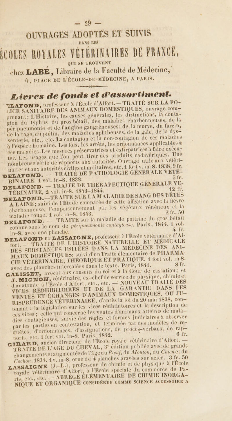 —— 99 — OUVRAGES ADOPTÉS ET SUIVIS DANS LES COLES ROYALES VÉTÉRINAIRES DE FRANCE, QUI SE TROUVENT chez LABÉ, Libraire de la Faculté de Médecine, L, PLACE DE L'ÉCOLE-DE-MÉDECINE, À PARIS. ÆEivres de fonds et d’assortiment. <LAFOND, professeur à l’École d’Alfort.— TRAITÉ SUR LA PO- {ICE SANITAIRE DES ANIMAUX DOMESTIQUES, ouvrage com— prenant: L'Histoire, les causes générales, les distinctions, la conta- gion du typhus du gros bétail, des maladies charbonneuses, de la péripneumonie et de l’angine gangréneuses; de la morve, du farcin, de la rage, du piétin, des maladies aphtheuses, de la gale, de la dys— senterie, etc., etc. La contagion et la non-contagion de ces maladies à l'espèce humaine. Les lois, les arrêts, les ordonnances applicables à ces maladies.Les mesures préservatrices et extirpatrices à faire exécu- ter, Les usages que l’on peut tirer des produits cadavériques. Une nombreuse série de rapports aux autorités. Ouvrage utile aux vétéri- paires etaux autorités civiles et militaires, etc. 1 fort v.in-8.1838.9fr. DÉLAFOND. — TRAITE DE PATHOLOGIE GÉNÉRALE VETE- RIN AIRE. 4 vol. in-8. 1838. vor LA 6 A DELAFOND. — TRAITE DE THERAPEUTIQUE GÉNÉRALE VE- TÉRINAIRE, 2 vol. in-8. 1843-1844. 42 fr. DELAFOND.—TRAITÉ SUR LA MALADIE DE SANG DES BÊTES À LAINE: suivi de l'Étude comparée de cette affection avec la fièvre charbonneuse, l'empoisonnement par les végétaux vénéneux et la maladie rouge. 4 vol. in-8. 1843. SE HE 0 DELAFOND. — TRAITÉE sur la maladie de poitrine du gros bétail connue sous le nom de péripneumonie contagieuse. Paris, 184%. 1 vol. in-8, avec une planche. 4 fr. DELAFOND £T LASSAIGNE, professeur à l'École vétérinaire d’Al- fort. —- TRAITÉ DE L'HISTOIRE NATURELLE ET MÉDICALE DES SUBSTANCES USITÉES DANS LA MÉDECINE DES ANI- MAUX DOMESTIQUES; suivi d'un Traité élémentaire de PHARMA- CIE VÉTÉRINAIRE, THÉORIQUE ET PRATIQUE. 1 fort vol. in-8. avec des planches intercalées dans le texte. Paris, 1841. 8 fr. GALISSET, avocat aux Conseils du roi et à la Cour de cassation; et J. MIGNON, vétérinaire, ex-chef de service de physique, chimie et . d'anatomie à l’École d’Alfort, etc., etc. _— NOUVEAU TRAITÉE DES VICES RÉDHIBITOIRES ET DE LA GARANTIE DANS LES VENTES ET ÉCHANGES D'ANIMAUX DOMESTIQUES, OÙ JU- RISPRUDENCE VÉTERINAIRE, d’après la loi du 20 mai 1838, con- tenant : la législation sur ies vices rédhibitoires et la description de ces vices ; celle qui concerne les ventes d'animaux atteints de mala- dies contagieuses, suivie des règles et formes judiciaires à observer par les parties en contestation, et terminée par des modèles de re- quêtes, d'ordonnances, d’assignations, de procès-verbaux, de rap- ports, ete. 4 fort vol. in-8. Paris, 1842. 6 fr. GIRARD, ancien directeur de l'École royale vétérinaire d’Alfort. — TRAITÉ DE L'AGE DU CHEVAL, 3° édition publiée avec de grands changements etaugmentée de l'âge du Pœuf, du Mouton, du Chien et du Cochon.1834. 1 v.in-8, orné de # planches gravées sur acier. 3 fr. 50 LASSAIGNE (J.-L.), professeur de chimie et de physique à l'Ecole royale vétérinaire d’'Alfort, à l'Ecole spéciale du commerce de Pa- ris, etc., etc. — ABRÉGÉ ÉLÉMENTAIRE DE CHIMIE INORGA- NIQUE ET ORGANIQUE CoNSIDÉRÉE COMME SCIENCE ACCESSOIRE A