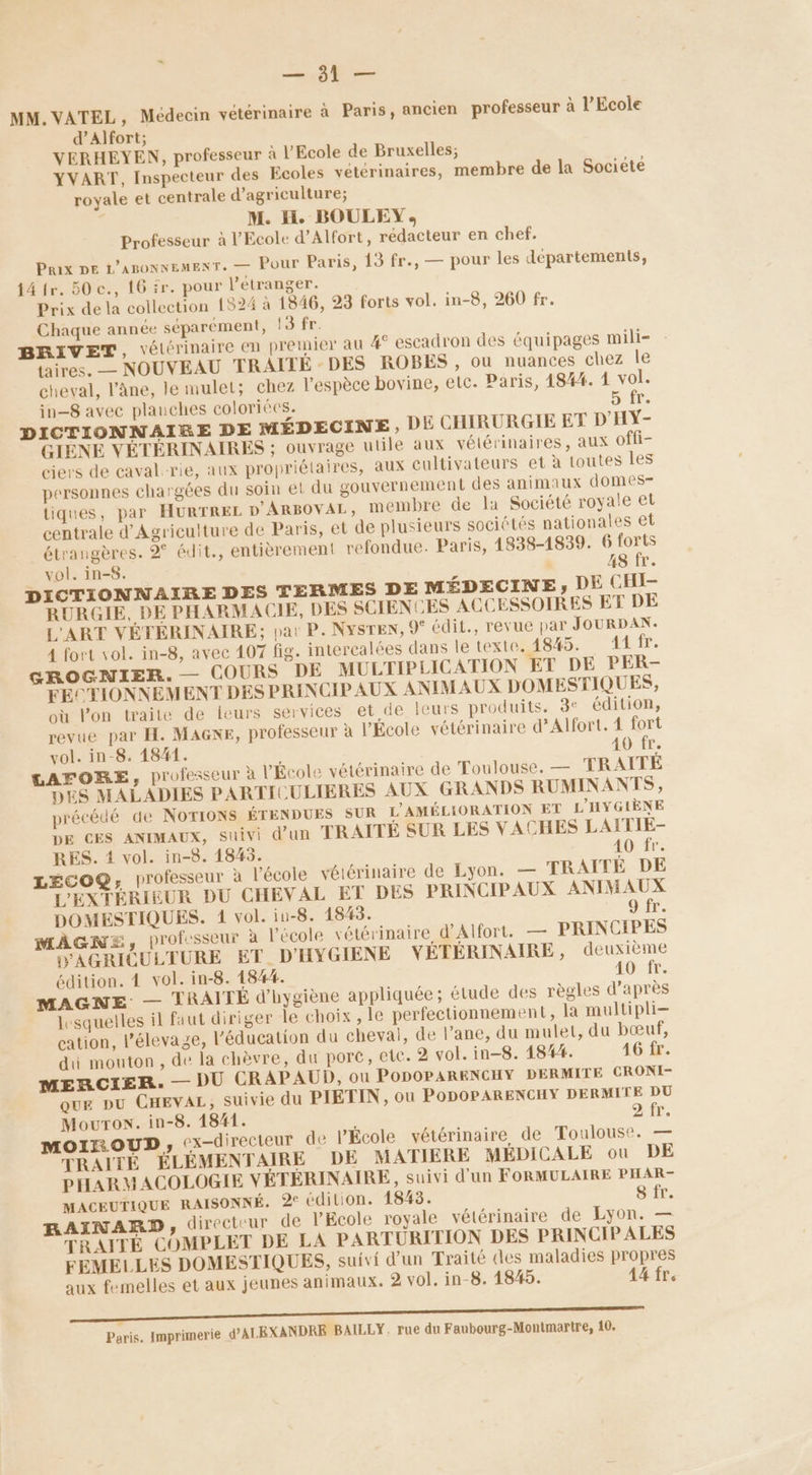 - Et MM. VATEL, Médecin vétérinaire à Paris, ancien professeur à l'Ecole d’Alfort; VERHEYEN, professeur à l'Ecole de Bruxelles; YVART, Inspecteur des Ecoles vétérinaires, membre de la Société royale et centrale d'agriculture; M. Hi. BOULEY, Professeur à l'Ecole d’Alfort, rédacteur en chef. Prix DE L’agonnemexT. — Pour Paris, 13 fr., — pour les départements, 14 fr. 50 c., 16 fr. pour l’étranger. Prix de la collection 1524 à 1846, 23 forts vol. in-8, 260 fr. Chaque année séparément, !3 fr. BRIVET, vétérinaire en premier au # escadron des équipages mili- : taires. — NOUVEAU TRAITE : DES ROBES , ou nuances chez le cheval, l'âne, le mulet; chez l'espèce bovine, etc. Paris, 4844. 1 vol. in-8 avec plauches coloriécs. GYÉE. DICTIONNAIRE DE MÉDECINE, DE CHIRURGIE ET D'HY- GIÈNE VÉTÉRINAIRES ; ouvrage utile aux vétérinaires, aux offi- ciers de caval-rie, aux propriétaires, aux cultivateurs et à toutes les personnes chargées du soin et du gouvernement des animaux domes- tiques, par HURTREL D'ARBOVAL, membre de la Société royale et centrale d'Agriculture de Paris, et de plusieurs sociétés nationales et étrangères. 2° édit., entièrement refondue. Paris, 4838-1839. 6 forts vol. in-8. | 48 fr. DICTIONNAIRE DES TERMES DE MÉDECINE, DE CHI- RURGIE, DE PHARMACIE, DES SCIENCES ACCESSOIRES ET DE L'ART VÉTÉRINAIRE: par P. NysTEN, 9° édit., revue par JOURDAN. 4 fort vol. in-8, avec 107 fig. intercalées dans le texte. 4845. 11 (5 GROGNIER.— COURS DE MULTIPLICATION ET DE PER- FECTIONNEMENT DES PRINCIP AUX ANIMAUX DOMESTIQUES, où l’on traite de leurs services et de leurs produits. 3° édition, revue par FH. MAGXNE, professeur à l'École vétérinaire d’Alfort. 4 fort vol. in-8. 1841. 40 fr. LAFORE, professeur à l'Ecole vétérinaire de Toulouse. — TRAITÉE DES MALADIES PARTICULIERES AUX GRANDS RUMINANTS, précédé de NOTIONS ÉTENDUES SUR L'AMÉLIORATION ET L'HYGIÈNE DE CES ANIMAUX, suivi d’un TRAITÉE SUR LES VACHES LAITIE- RES. 1 vol. in-8. 1845. 40 fr. LECOQ, professeur à l'école vétérinaire de Lyon. — TRAÎTÉ DE L'EXTÉRIEUR DU CHEVAL ET DES PRINCIPAUX ANIMAUX DOMESTIQUES. 1 vol. iu-8. 1843. 9 fr. ÂGNE, professeur à l’école vétérinaire d’Alfort. — PRINCIPES AGRICULTURE ET D'HYGIENE YÉTÉRINAIRE, deuxième édition. 4 vol. in-8. 1844. 40 fr. MAGNE — TRAITÉE d'hygiène appliquée ; étude des règles d’après lesquelles il faut diriger le choix , le perfectionnement, la multipli- cation, l'élevage, l'éducation du cheval, de l’ane, du mulet, du bœuf, di mouton, de la chèvre, du porc, etc. 2 vol. in-8. 1844. 16 fr. MERCIER. — DU CRAPAUD, ou PODOPARENCHY DERMITE CRONI- QuE DU CHEVAL, suivie du PIETIN, où PODOPARENCHY DERMITE DU MourTon. in-8. 1841. ù 2 fr. MOIXOUD ; ex-directeur de l’École vétérinaire de Toulouse. — TRAITÉ ÉLÉMENTAIRE DE MATIERE MÉDICALE ou DE PHARMACOLOGIE VÉTEÉRINAIRE, suivi d’un FORMULAIRE PHAR- MACEUTIQUE RAISONNÉ. 2° édition. 1843. 8 fr. RAINARD, directeur de l'Ecole royale vétérinaire de Lyon. — TRAITÉ COMPLET DE LA PARTURITION DES PRINCIPALES FEMELLES DOMESTIQUES, suivi d’un Traité des maladies propres aux femelles et aux jeunes animaux. 2 vol. in-8. 1845. 44 fr. Paris. Imprimerie d'ALEXANDRE BAILLY, rue du Faubourg-Montmarire, 10.