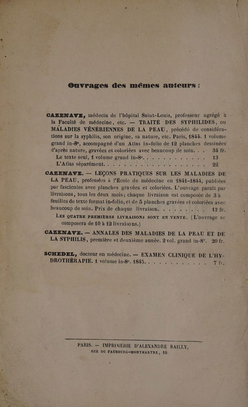 Ouvrages des mêmes aumteurs : CAZENAVWE, médecin de l'hôpital Saint-Louis, professeur agrégé à la Faculté de médecine, etc. — TRAITÉ DES SYPHILIDES, ou MALADIES VÉNÉRIENNES DE LA PEAU, précédé de -considéra- tions sur la syphilis, son origine, sa nature, etc. Paris, 184%. 1 volume grand in-8°, accompagné d’un Atlas in-folio de 12 planches dessinées d’après nature, gravées et coloriées avec beaucoup de soin. . . 34fr. Le texte seul, 1 volume grand in-8e. . . . . . . . . . . . 13 L'Atlas séparément. . . . . . ar NE TER RARES EUR RE 22 CAZENAVE. — LEÇONS PRATIQUES SUR LES MALADIES DE LA PEAU, professées à l’École de médecine en 1841-1844, publiées par fascicules avec planches gravées, et coloriées. L'ouvrage paraît par livraisons, tous les deux mois; chaque livraison est composée de 3 à feuilles de texte format in-folio, et de 5 planches gravées et coloriées avec beaucoup de soin. Prix de chaque livraison. . . . . . . . . 42 fr. LES QUATRE PREMIÈRES LIVRAISONS SONT EN VENTE. (L'ouvrage se CAZENAVE. — ANNALES DES MALADIES DE LA PEAU ET DE LA SYPHILIS, première et deuxième année. 2 vol. grand in-8°. 20 fr. SCHEDEL, docteur en médecine. — EXAMEN CLINIQUE DE L'HY- DROTHÉRAPIE. 4 volume in-8, 4845. . . . . . . . . . L'ROPTTeS ————————————————— PARIS. — IMPRIMERIE D'ALEXANDRE BAILLY, RUE DU FAUBOURG-MONTMARTRE, 40. Ress