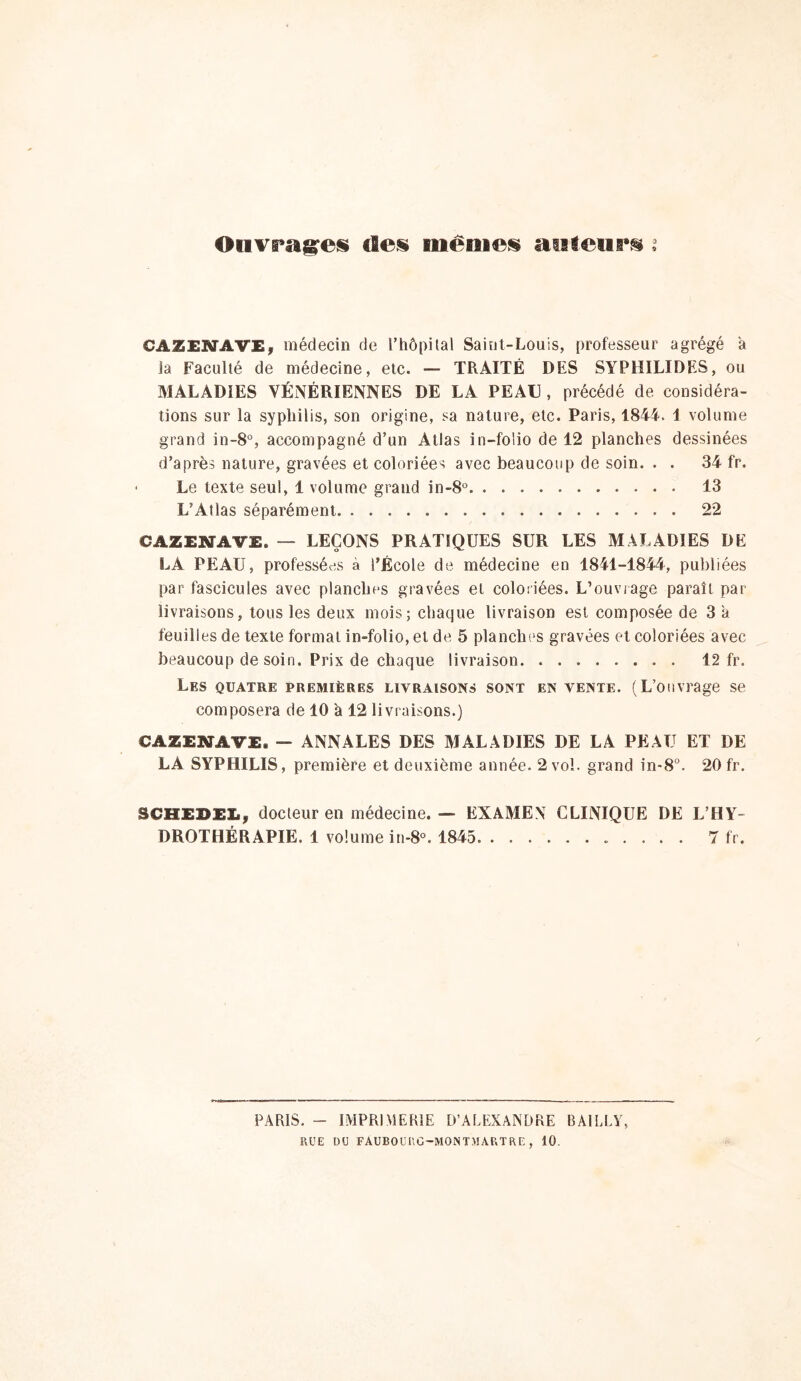 Oiivragr^i» deü niémefi auteurs i CAZEiyAVE, médecin de rhôpilal Sainl-Louis, professeur agrégé a la Faculté de médecine, etc. — TRAITÉ DES SYPHILIDES, ou MALADIES VÉNÉRIENNES DE LA PEAU , précédé de considéra- tions sur la syphilis, son origine, sa nature, etc. Paris, 1844. 1 volume grand in-8°, accompagné d’un Atlas in-folio de 12 planches dessinées d’après nature, gravées et coloriées avec beaucoup de soin. . . 34 fr. Le texte seul, 1 volume grand in-8° 13 L’Atlas séparément 22 CAZENAVE. — LEÇONS PRATIQUES SUR LES MALADIES DE LA PEAU, professées à l’École de médecine en 1841-1844, publiées par fascicules avec planches gravées et coloiiées. L’ouviage paraît par livraisons, tous les deux mois; chaque livraison est composée de 3 a feuilles de texte formai in-folio, et de 5 planches gravées et coloriées avec beaucoup de soin. Prix de chaque livraison 12 fr. Les quatre premières livraisons sont en vente. (L’ouvrage se composera de 10 à 12 livraisons.) CAZElffAVE. — ANNALES DES MALADIES DE LA PEAU ET DE LA SYPHILIS, première et deuxième année. 2 vol. grand in-8°. 20 fr. SCHEBELy docteur en médecine. — EXAMEN CLINIQUE DE L’HY- DROTHÉRAPIE. 1 volume in-8°. 1845 7 fr. PARIS. - IMPRIMERIE D’ALEXANDRE BAILLY, RUE DU FAUBOURG-MONTMARTRE, 10.