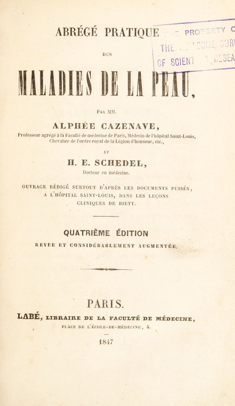 PRATIQUE PRO’ ABRÉGÉ DES i THL . .. ioF SGIEHI Pau mm. ALPÏIÉE CAZENAVE, Professeur agrégé à la Facullé de médecine de Paris, Médecin de l’Iiopital Saint-Louis, Chevalier de l’ordre royal de la Légion d’honneur, etc., ET H. E. SCHEDEL, Docteur en médecine. OUVRAGE RÉDIGÉ SURTOUT d’aPRÈS LES DOCUMENTS PUISÉS j A l’hôpital SAINT-LOUIS, DANS LES LEÇONS CLINIQUES DE BIETT. QUATRIÈME ÉDITION REVUE ET CONSIDÉRABLEMENT AUGMENTÉE, PARIS. LABE, LIBRAIRE DE LA FACULTÉ DE MÉDECIKTE, PLACE DK L’ÉCüLK-DE-iVIÉDECïiVK , 4. 1847