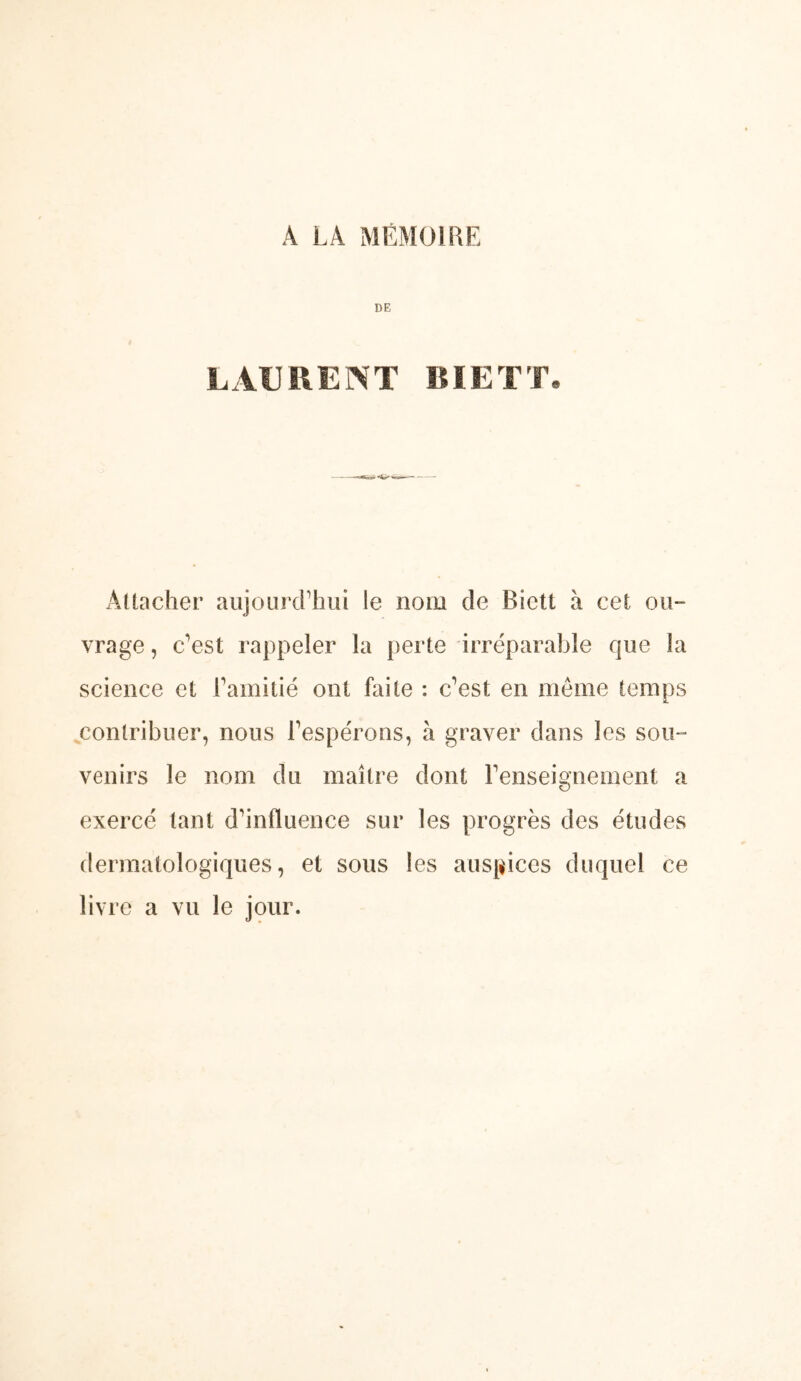 A LA MÉMOIRE DE LAURENT BIETT. Attacher aujourcrhui le nom de Bictt à cet ou- vrage , c’est rappeler la perte irréparable que la science et rainitié ont faite : c’est en même temps contribuer, nous l’espérons, à graver dans les sou- venirs le nom du maître dont l’enseignement a exercé tant d’influence sur les progrès des études dermatologiques, et sous les auspices duquel ce livre a vu le jour.