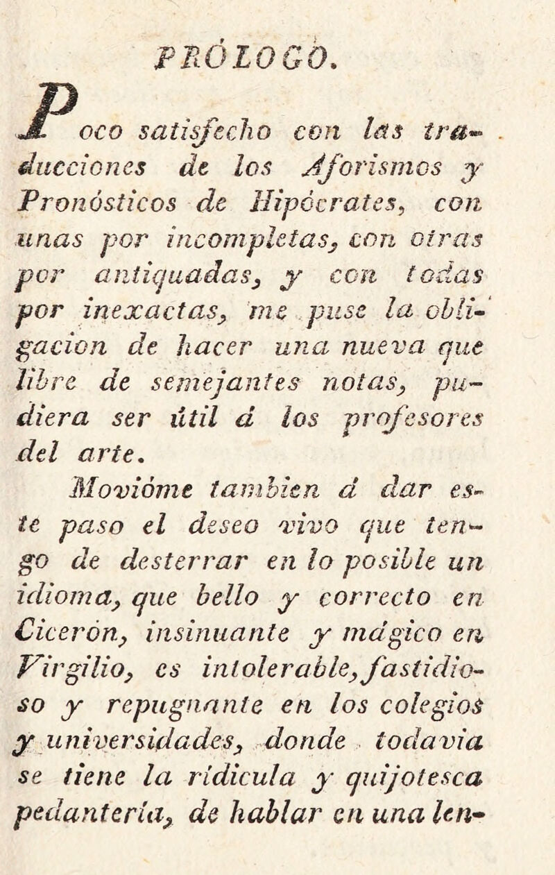 pnóioGo. JL oco satisfecho con las tra^ diicciones de los Aforismos y Pronósticos de Hipócrates, con unas por incompletas, con oiras por anticjuadas, y con todas por inexactas, me puse la ohlU pación de hacer una nueva cjiie libre de semejantes notas, pu- diera ser útil d los profesores del arte. Movióme también d dar te paso el deseo vivo cjue ten- go de desterrar en lo posible un idioma, que bello y correcto en Cicerón, insinuante y mágico en Virgilio, es intolerable,fastidio-- so y repugnante en los colegios y universidades, donde todavia se tiene la ridicula y quijotesca pedantería, de hablar en una len-