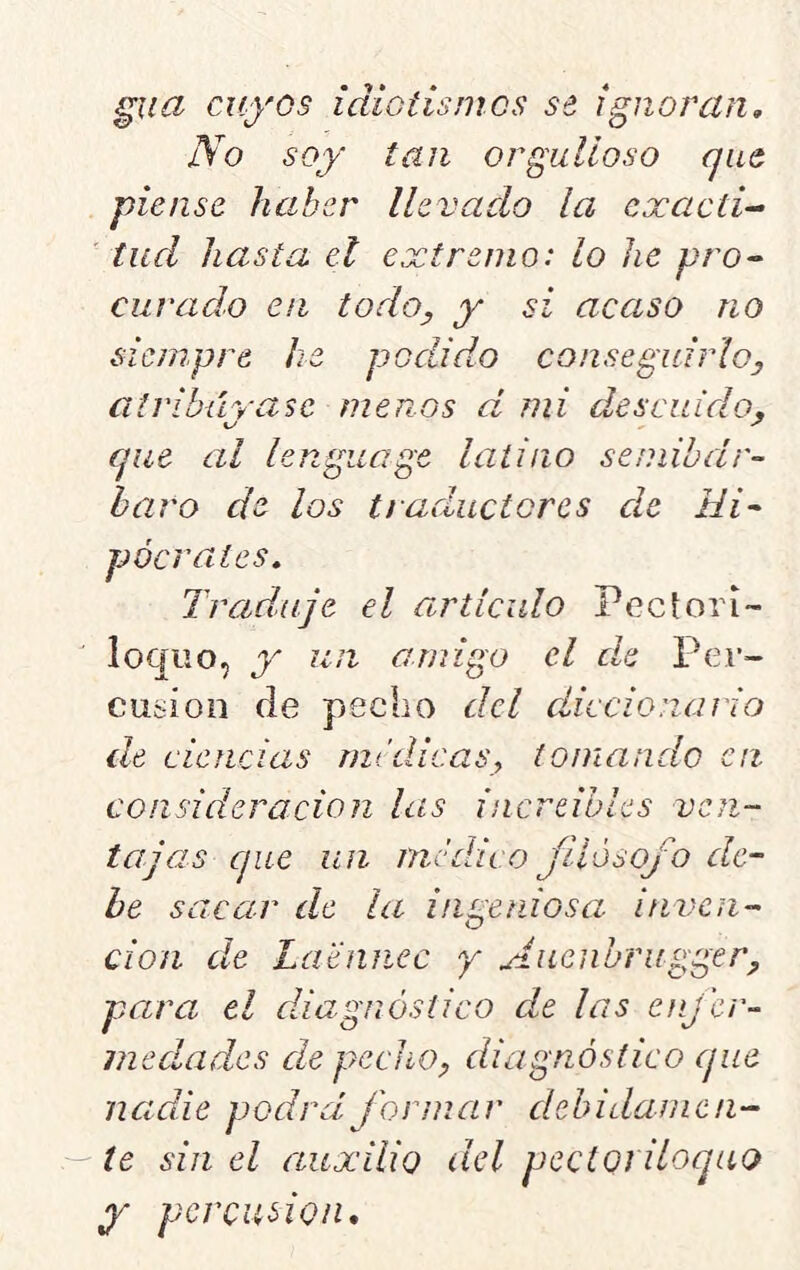 ^na cuyos idiotismos se, ignoran. No soy tan orgulloso que piense haber llevado la cxacti^ tud hasta el extremo: lo he pro- curado en todo, y si acaso no siempre he podido conseguirlo, atribúyasc menos d mi descuido, que al lenguage latino seniibdr- haro de los traductores de Hi- pócrates. Traduje el articulo Pcctorí- loqiio, y un amigo el d^e Per- cusión de pecho del diccionario de ciencias módicas, tomando en consideración las increibles ven- tajas que un nicddco Jllosofo de- he sacar de la ingeniosa inven- ción de Laennec y Aiienbrugger, para el diagnóstico de las enjer-- inedades de pecho, diagnóstico (pie nadie podrá formar dehidamcli- te sin el auxilio del pectoriloquo y percusión.