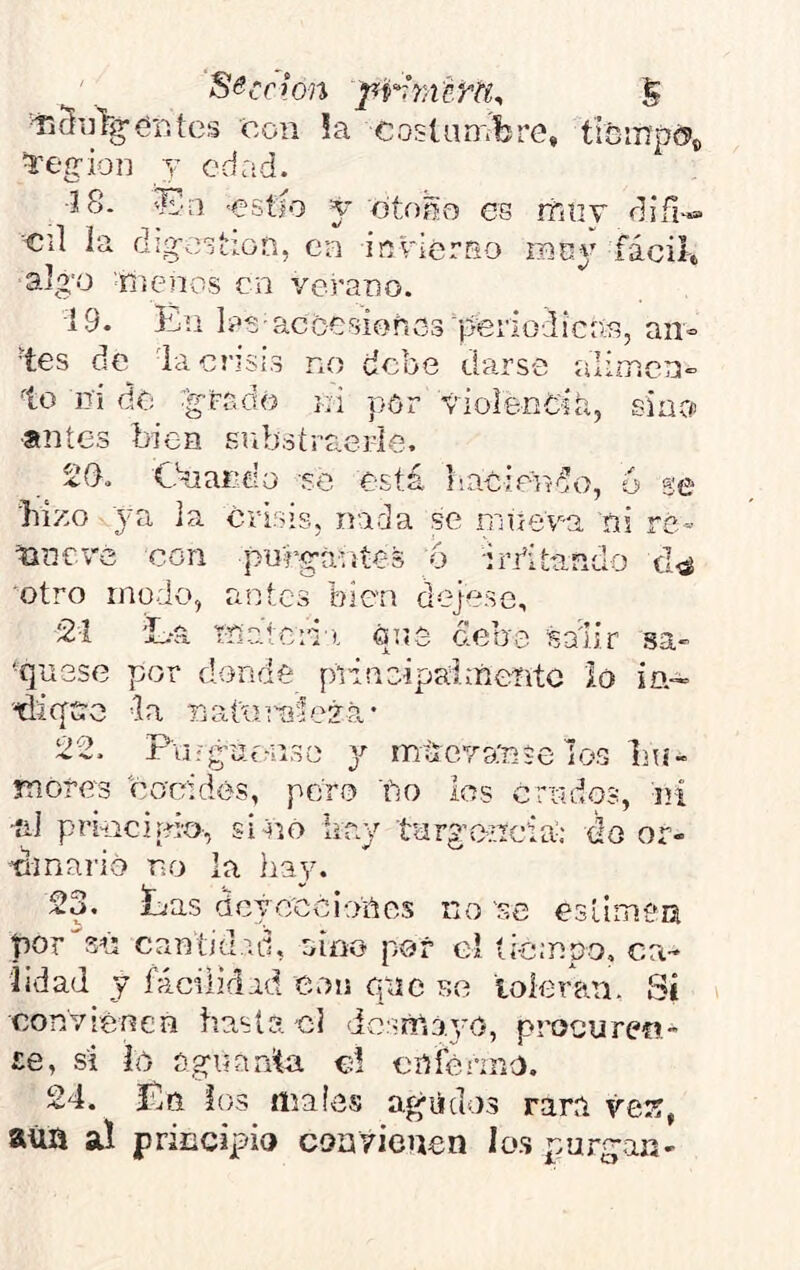 S&cclon pr-iTíúrfiy S ■fjSiilg'er.íes coii !a coslnn'.fcre, ticmpc?,, 1:egioD y edad. J8. fea -estío y eto^o es rfiiiT diñ^»» cil la dig-estion, ea invlerriO raoy fácil-» aJg'ü R i enes en verano. 19. tu las-accGsioñoSdíieriodicr®, an- tes de la crisis no debe darse alimen- to it¡ de ■gftiáó ni por violenCiá, siacf ■antes bien Bobstraerle. 20. Cbiardo se está naciendo, ó se bizo 3'a la crisis, nada se mate va ñi re- Hücvé con purgantes 6 •irritando otro modo, antes bien dejese, 21 'L-a t-nateri). óus debe baiir sa- ■qusse por donde piineipaiícente lo in- '■diqíre la rjaiinníe??»- 22. Fuígof/oso 3^- mlícvante los Ihí- ynores cocí des, poro bo los crudos, rrí •íil principio-, si^io kay targemeia; do or- dinario no la hay. 23. Las dcyc'ccioñes no 'se esluTien porgad cantidad, aino por c! íi-c;npo. ca- lidad y fáciiiflad eoii pilo F.e toleran. Si convienen hasta cJ <ic:«nl3.3'0, procuren- Le, si ío aguarda c! cofónno. 24. Ln ios maíes agiidos rara vei?, aúii al principio convienen Ion purgan-