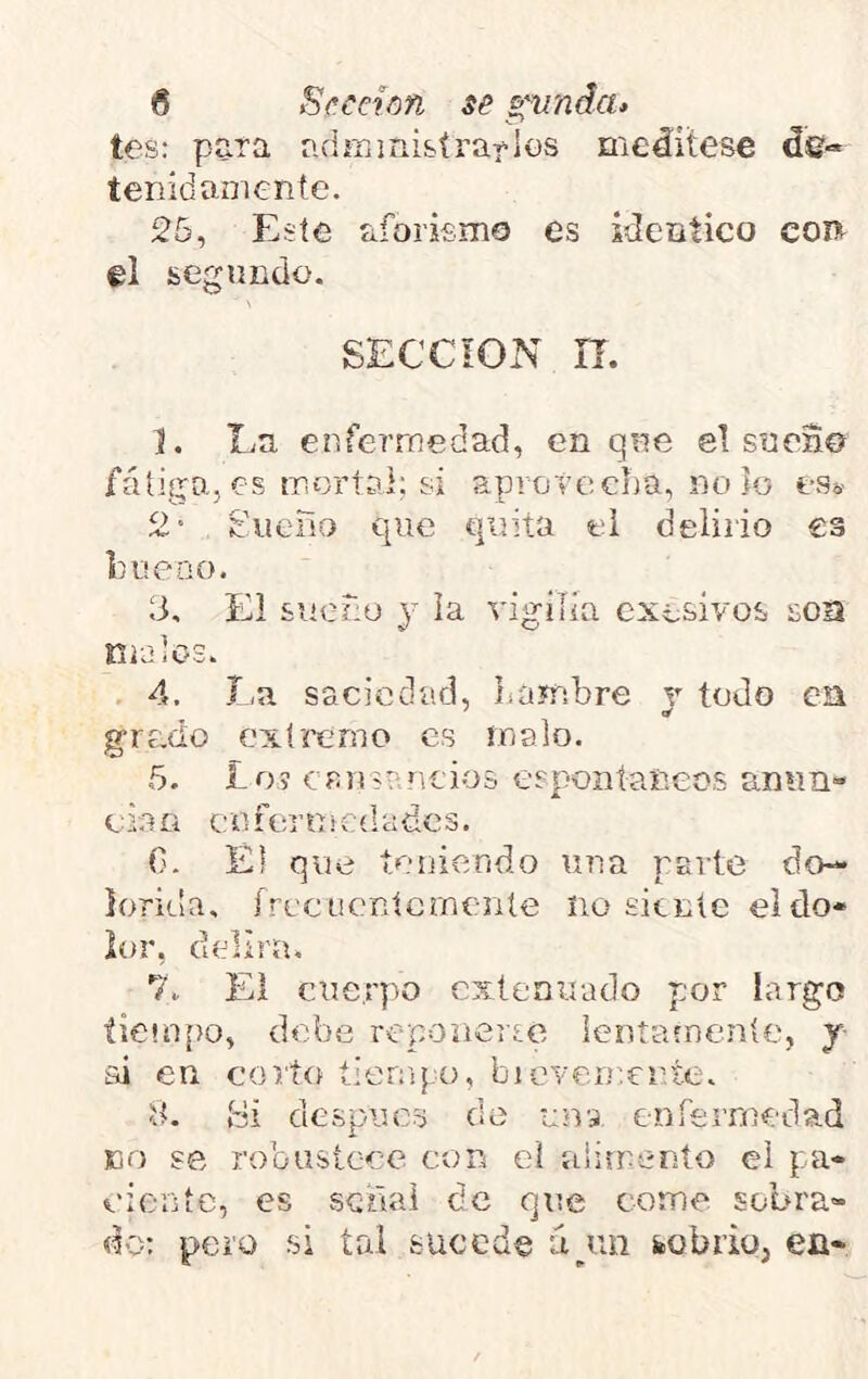 tos: para adraini&írallos meáitese de- tenidamente. 25, Este aforismo es idéntico coí^ el segundo. SECCION n. ]. liU enfermedad, en que el s?ren0 fatigo., es mortal; si aprotecha, no lo es® 2' Suena que quita el delirio es lum-DO. 3, El sueño y la vigilia cxesivos soa Ki-aiOS. . 4. La saciedad, Laífibre y todo ea grado extremo es malo. 5. Lo? crnsrntios espontáneos anun- t: ia a c n f t;r n t c (1 a de s, (I. El que tei]iendo una parte do- lorida, írecücnícmenle no siente el do- lor, delira, 7, El cuerpo extenuado por largo tiempo, debe reponerse lentafnenle, y ai en corto tienq.o, bicvenxnte, ít. ídi después do una enfermedad no se robustece con el alimenío ci pa- ciente, es seilal de que come sobra- do: pero si tal sucede úyui feobriq, en-