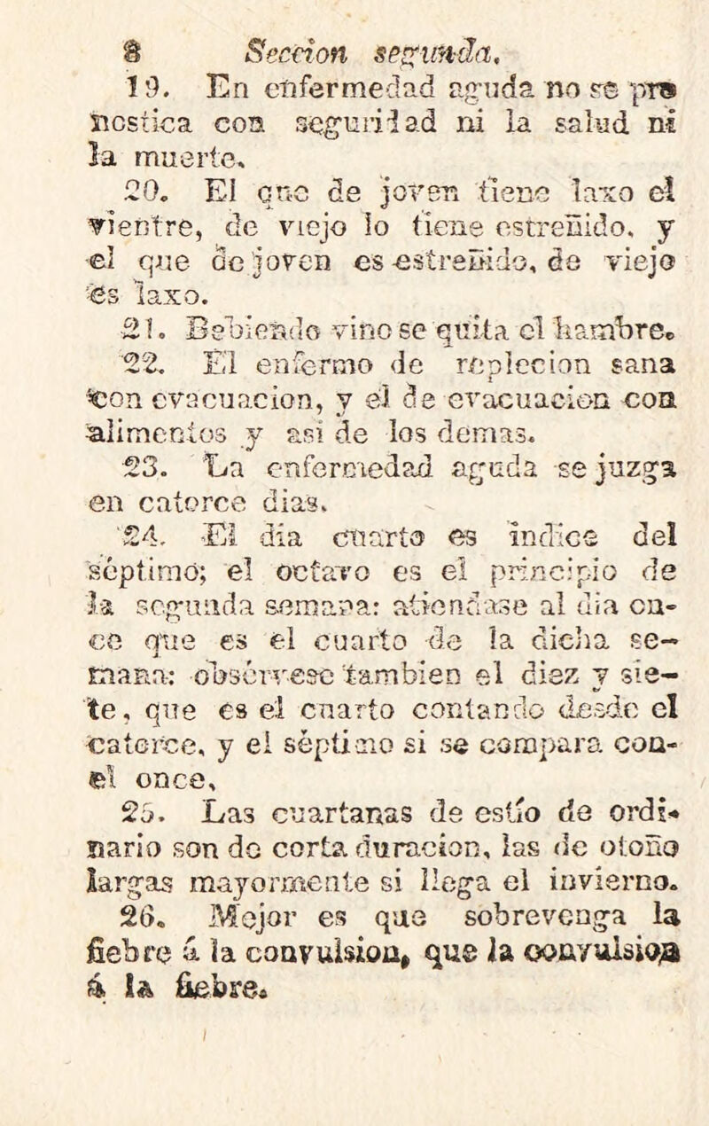 19. En enfermedad a,onda no ps pTS nóstica con seguriiad ni la salud ni la muerte, 20. El ene de joren tiene ta’ío el vientre, de viejo Ío tiene estreñido, y ■el que de joven es-estreñido, de viejo es laxo. 21. Be oieñíiO vino se quita el liambreB 22. Éi eníermo <lc repleción sana ^on evacuación, y el de evacuación con alimcníos y asi de los demas. 23. 'La enfermedad aguda se jnzga en catorce dias. 24. 'El día cuarto es indico del séptimo; el octavo es el principio de la scg-mida semana: atiéndase al dia on- ce que es el cuarto de ía diclia se- tnaRa: odsóriresc también el diez y sie- te, que es el cnarío contando desde el 'Catorce, y ei séptioio si se comprara coa- el once, 2b. Las cuartanas de eslío de ordi* nario son do corta duración, las de otoño largas mayormente si llega el invierno. 26, Mejor es que sobrevenga la fiebre á la coavuisioa, qus la ooiiyuisio;aí 4 ia fiebre»