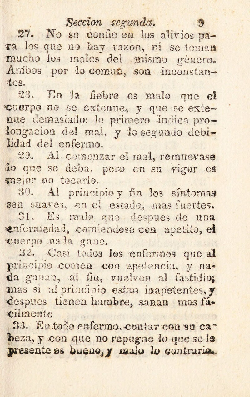 27. No S3 coníie en los alivios pa- Ta Jos que no hay razón, ni se toman mucho los males del mismo g-éasro. Ambos por -lo goíhuíí, son inconstan-» tes. 21. En la liebre es malo que el cuerpo no se exícniie^ y que se eicte- nue demasiado: lo primero -indica pro- 'iongneion d-el mal, y lo seg’oado debi-= iidad del cnfeiano. 29. Ai comenzar el mal, remuévase ;Ío que se deba, pero en su vigor es mejor no tocarlo, 30. Al princinio y fin los síntomas ■sen s.na-^'ei, -en el estad^o, mas fuertes. oh Es malo que después de una íenfermedal, comiendese coa apetito, ei '•cuerpo .na la gauo, 32. -Casi torios los enfermo.s que al priaoioio .cornea con apoirencia. y na- tía ganan, ai fin, vuer/ou al fastidio; mas si al principio estam inapetentes, y •■después tienen hambre, .sanan mas fá- ciimeníe 33. En.todo euferm.o. contar con su ca” beza, y con que no repugme lo que se la presente qs büsao^j malo ¡o GontrasM^