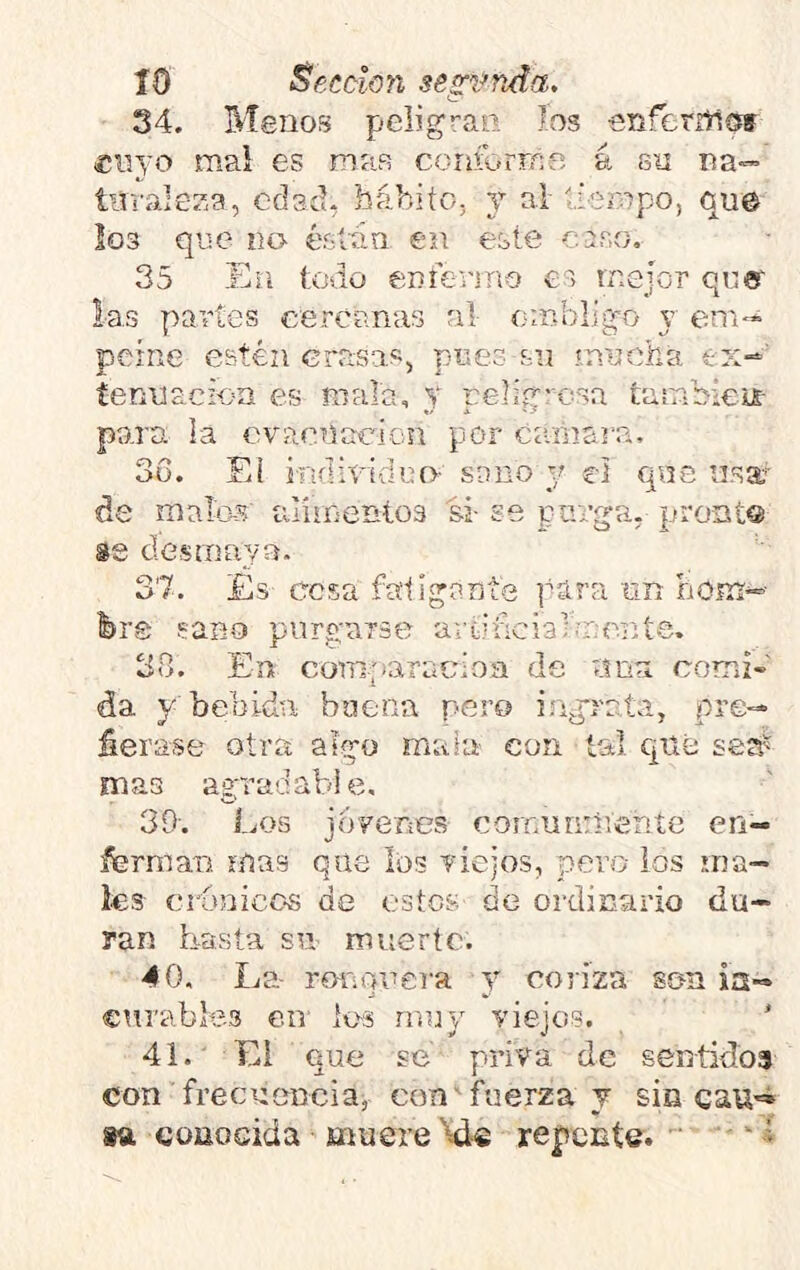 34. Menos peíigf’aii los enferrtlsff «iiyo mal es mas coriforme á su na— tuvaiesa, edad, báhiío, y al tiempo, que Io3 que no éstón en este caso. 35 En <:odo emenno es mejor que las partes cercanas ni- ombligo y em- peine estén crasas, pues su ínucha ex-' tenuacion es malo, y peligrosa tambkir para la cvaenacion por cíanam, 3d. Ei indieidno- sano y el qus usar de malos ulímentos si- se purga, pront® se desmaya. 37. Es cesa faligante para Tin hom-- fers sano purgarse aitificialínente. 3o. En comparacioa de una comi- da y bebida buena pero ingrata, pre- fiérase otra algo maiu con tal que sea^ mas agpradabie, 39'. Los jovenes comunúVente en- ferman. mas que los riejos, pero ios uja— ks cronicGS de estos de ordinario du- ran basta su nuiertc. 40. La- roí'iouera y coriza son la- curables en- les muy viejo?. 41. ' Ei que se priva de sentidos con frecuencia, con'Loerza y sis 8ft coüOGida muere Ide repente. ‘ í