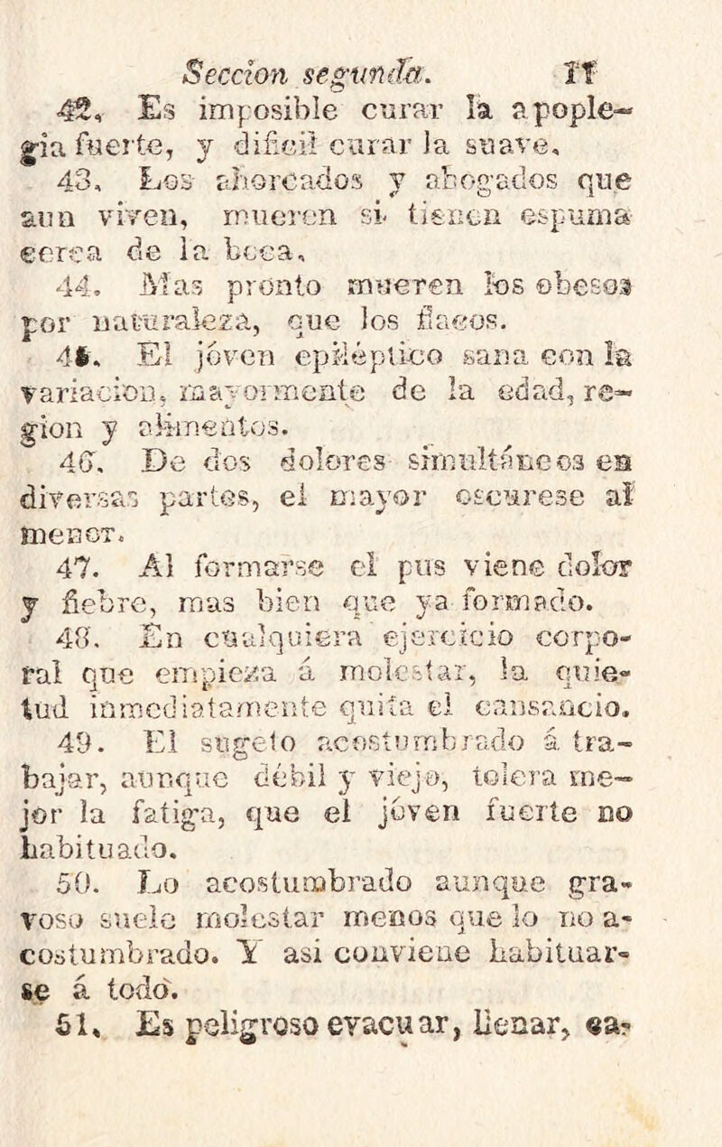 Sección segunda.. íf 42, Es imposible corar la apople— g'ia fyeí te, y difici! curar la soave, 43, Los- ahorcados y abogados que £im viven, mueren sr tienen espuma corea de la beca, 44, Mas pronto mueren los ©besos por naturaleza, que los flacos. 41. Él j6v(3n epiiéplico sana con la variacioii, mayormente de la edad, re- gión y alimcótos. 4ff, De dos dolores sirniiltáiicoa es diversas partes, ei n-ayor oscurese al menor. 47. Al formarse el pus viene dolor j fiebre, mas bien que ya formado. 48'. Én cualquiera ejercicio corpo- ral que empieza á molestar, la quie- tud inmediatamente quita el cansaricio. 49. Ei sugelo acosíumbrado á tra- bajar, aunque débil y viejo, tolera me- jor la fatiga, que ei joven fuerte no habituado. 50. Lo acostumbrado aunque gra- voso suelo molestar menos que lo no a- coátumbrado. Y asi conviene habituar- se á todo. 51» Es peligroso evacuar, llenar, «a-