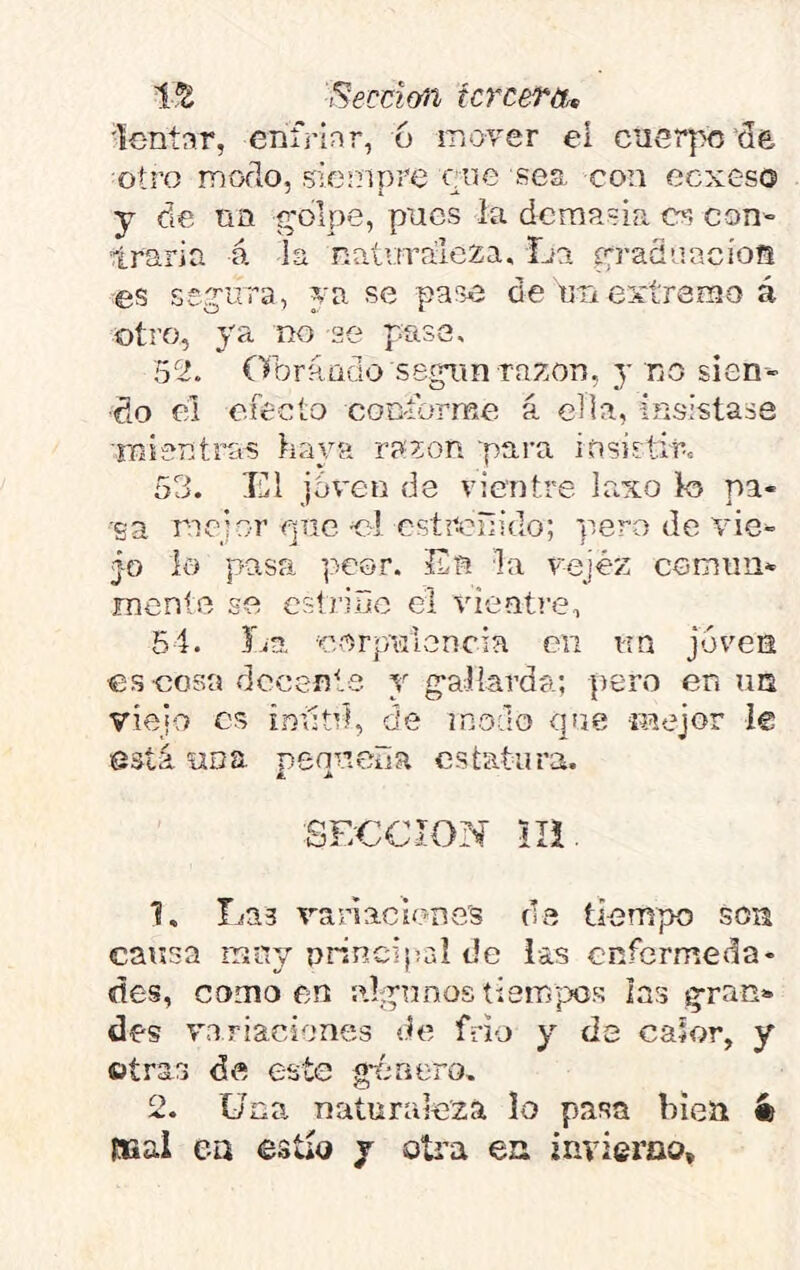 líJi ¡^ecci&íi fcrcerot íc-ntnr, enfrinr, 6 iriover el cuerpo de otro moflo, 5Íf3mpre ene sea con eexeso y de nn g'olpe, pues la demasía es con- traria á la naloralcza. La eradaacios es seg'ura, ya se pase de utí extremo á otro, ya no se pase, 52. Obrauclo segTin razón, y no sien- do el efecto coc-forme á ella, insistase mientras haya razón para insistir. 53. El jdveii de vientre laxo lo pa- ga mejor piic el estreñido; pero de vie- jo io pasa peor. En la vejez comim- menle se estriño el vientre, 54. La ■corpviloncia en i-tn joven eseosa rlccente y g-allarda; pero en \m viejo es inñtd, de modo que mejor Í€ está una pennelia estatura. SECCION lli 1. Las V'anaclene's de tiempo son caf5sa rriny nrincipal de las enfermeda- des, como en ahpnnos tiempos las §;ran»» des variaciones de frió y de calor, y ütras de este g-énero. 2. Una. naturaleza lo pasa bien ít mal ea estío y oti’a ea invierno.