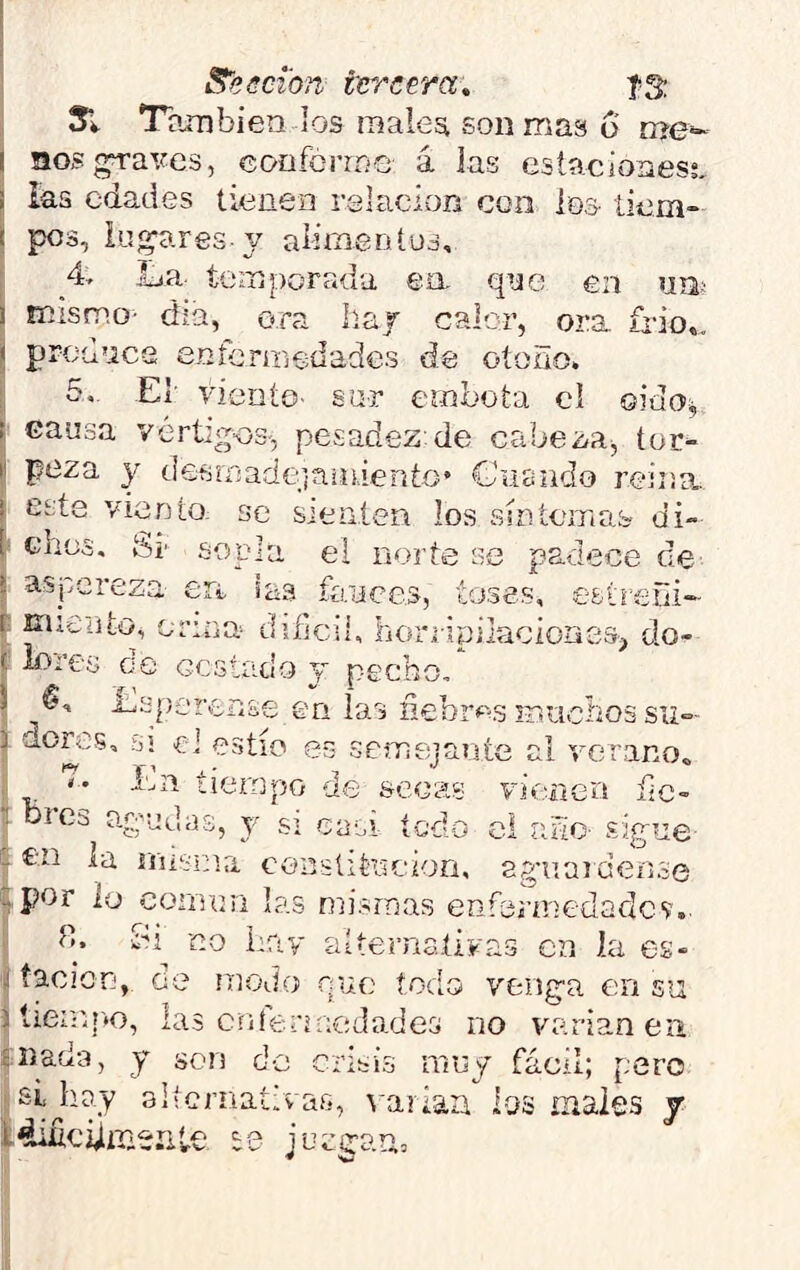 S'eeci'on tercera, Í3; 5l También los male^ son mas o rr>e~ I !iosgTa\m3, coofcrrne á las estaciones;, i ias edades tienen ralacion con loa liem- ( pos, iuí^ares y alimentus, 4 Ija temporada ea qye en un¡ 1 mismo- día, ora Iiaj caler, ora frió,. H produce enfermedades de otoño. 5. El’ viento- sa-r embota cl oido^ ! causa vertigcs-, pesadez de cabeza^ tor- I poza y desmadejan dentó* Cfusndo reina, i este vientO; se sieiiíen los smíornas- di- 1 ches. Si' sopla el norte se padece ce- - aspereza eii, las fíraees, toses, estreñi*- r miento, orina difícil, lionipilacioasa, do- f lores ce Gestado j pecho, ! ^sp-renae en las nebr<^>.s iTiUcliossu*”- i dores, SI el estío es semejante al verano, '7- Ln íierapo de secas vienen f¿c-” T bies agudas, y si ca-oi todo el rñio- sigue - £'.n la rnisina conslitocion, agaiai deiase ^por lo cormm las mismas enfermedades'.. t». -Si no hay alternaíÍFas en la es» j tacion,. de modo ene todo venga en su ) liernt-to, las cntermedades no varían en Aliada, y son d-o crisis muy fácil; pero si^hoy altcrnaíivafi, s ariaa los tnaies f l4ijuciijiriSíit.e te juegam