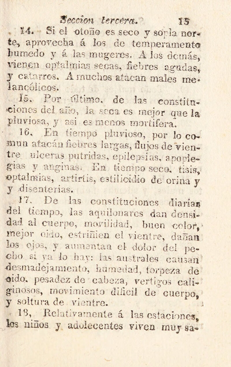 ^ 14. Si ei otoño es seco y sórla nor- te^ aprovecha á los de temperaaieiito húmedo y á las mugeres. A ios demás, vienen optaimias secas, fiebres ae^ndas, y catrirros, A muchos atacan maies me* lancolicos. _ Í5. Por jUíimo, de las constiín- •ciones dei ano, la srca es mejor que la pluviosa, y asi es menos mortifera’'. 16, En tiempo pluvioso, por lo co- mún atacan fiebres largas, flujcs de vien- tre ulceras piitridas, epilepsias, a no cié- gias anginas. En tiempo seco, tisis, optalmias, ajgiríis, esíilioiuio de orina y y disenterias. EE_ De hs constituciones diarias dei íienipo, las aquilonares dan densi- dad al cuerpo, movilidad, buco color > mejor oi-io, esíriñien el vientre, dañan los OJOS, y aumentan el dolor dei pe- cho s: va lo hay: las an árales causan desmadejarnicato, hamedad, torpeza de oido, pesadez de cabera, vértigos cali- ginosos, movimiento dilicil decuerpo, y soltura de vientre. i IS, Dclaí;vamente a las estaciones, los niños y aduiecentes viven muy sa-