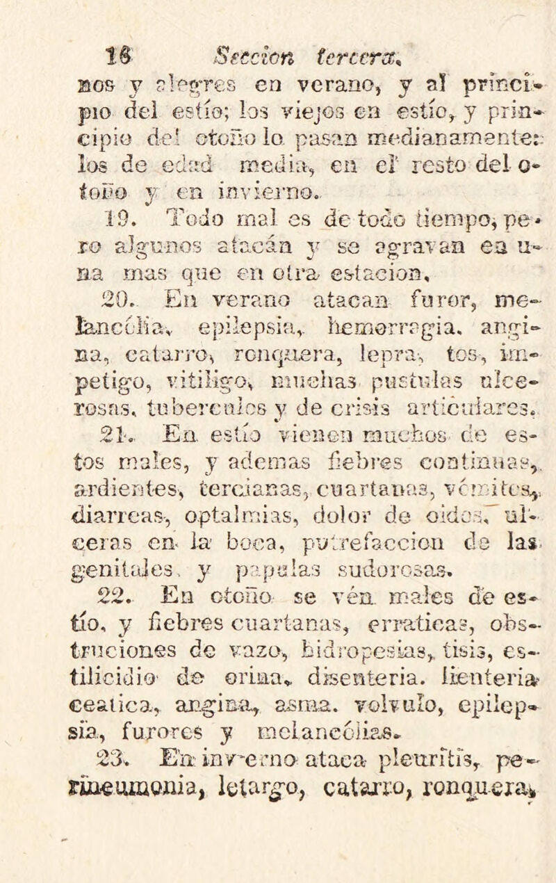 Bos y ?lpyres en verano, y a! princi» pío del estío; ios viejos en estío, y prin- cipio del otoño ío pasan medianamenle:- los de edad media, en eí resto del o- íoño y en in’,'iej‘no.. 19. Todo mai es de-todo tiempo^ pe* ro pJgunos atacan y se agravan en u- Ha mas que en otra- estación, 20. En verano atacan furor, me- lanccliav epilepsia, iiemorragia. angi- na, catai'ros renquera, lepra-, tos, kn- peíigo, vitÍligo, muchas pústulas ulce- rosas, tubérculos y de crisis aríicuiares, 21-, En. estío vienen niucbos de es- tos males, y ademas febies coatinuas,. ardientes, tercianas, cuartanas, ve mi tea,, diarreas-, optalmias, dolor de oido.srul- ceras en. la boca, putrefacción ds las genitales, y p:qoaIas sudorosas. 22. En otoño se vén. males a'e es- tío, y fiebres cuartanas, ernetica?, obs- truciones de vazo, bidropc-sias,. tisis, es- tilicidio- de orina,, disenteria. íieníeria- ceática, angina, asma, volvulo, epilep- sia, furores y mcíancolias. 23. Em inv’erno ataca-pleuritis, pe- ruieuiüQíiia, Ictar^-o, catajio, ronqu.exa*