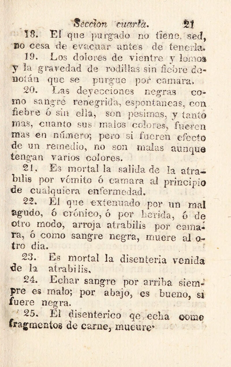 'Recetan marla. §1 18. El que purg-ado no tiene, sed, Bo cesa de evacuar antes de tenerla» 19. Los dolores de vientre y íornos y la gravedad de rodillas sin fiebre de- noláu que se purgue por carr.ara. 20. í^as deyecciones negras co- mo sangre renegrida-, espontaneas, con fiebre ó sin ella, son pésimas, y tanto mas, cnanto sus malos colores, fueren mas en ninnero; pero si fueren efecto de un retneíiio, no son malas aunquQ íeng’an varios colores. 21. Es mortal la salida cíe la atra— bilis por vomito ó camara al principio de cualquiera enfermedad. 22. El qne extenuado por un mal agudo, ó crónico, ó por Lérida, 6 de oti'ü^ modo, arroja atrabiiis por cania- ra, ó como sangre negra, muere alo- tro dia. 23. Es mortal la disenteria venida de la atrabiiis, 24. Echar sangre por arriba siem- pre es malo; por abajo, es bueno, si fuere negra. 25. El disentérico qe, echa oom© fragruentos de carne, mueure'