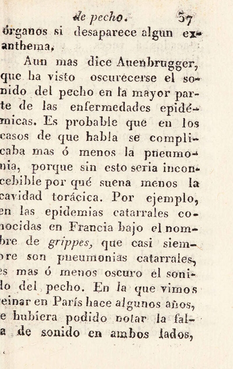 <drgattos si anthema¿ , de pecho i desaparece algún % ex* Aun mas dice Auenbriigger, que ha visto osctirécerse el so- nido del pecho en la mayor par- te de las enfermedades epidé-* micas. Es probable que en los casos de que habla se compli- caba mas ó menos la prieumo^ nía, porque sin esto seria incon- cebible por qué suena menos la cavidad torácica. Por ejemplo, 3n las epidemias catarrales co- nocidas en Francia bajo el nom- bre de grippesy que casi siem- bre son pneumonías catarrales, ís mas ó menos oscuro el soni- lo del . pecho. En la que vimos einar en París hace algunos años, e hubiera podido notar la fal- a de sonido en ambos lados,