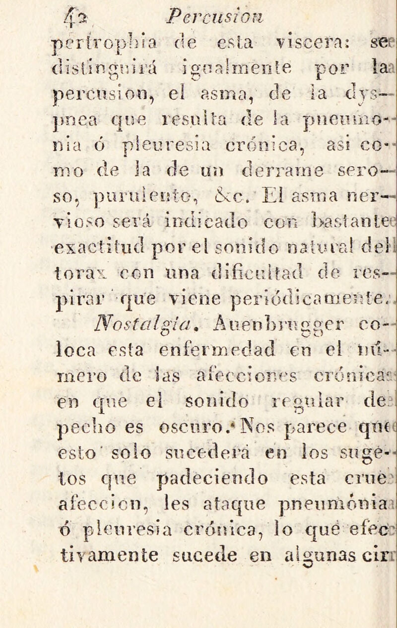 pertropliia de esla viscera: see díslingsvirá ignalmente por la;' percusión^ eí asma, de la clys— pnea que resiii’ra de la piieomo-- nia ó pleuresía crónica, asi CO'- ni o de ja de ün derrame sero- so, piuiiiento, &c. Ei asma ner— tíoso será indicado con ]>a5>tanle*: exactitud por el sonido na lina! deíl tórax con una dificultad de res- pirar que viene periódicaQieúíe,, Nostalgia, Auenfi}’uae;er co— loca esta enfermedad en eí nu- mero de las afecciones crónicas: en que el sonido regular de_ pecho es oscuro.*Nos parece quít esto' solo sucederá en los sugé-- los que padeciendo esta crue' afección, les ataque pneumóniai ó pleuresía crónica, lo qué efecc tivamente sucede en algunas cirr