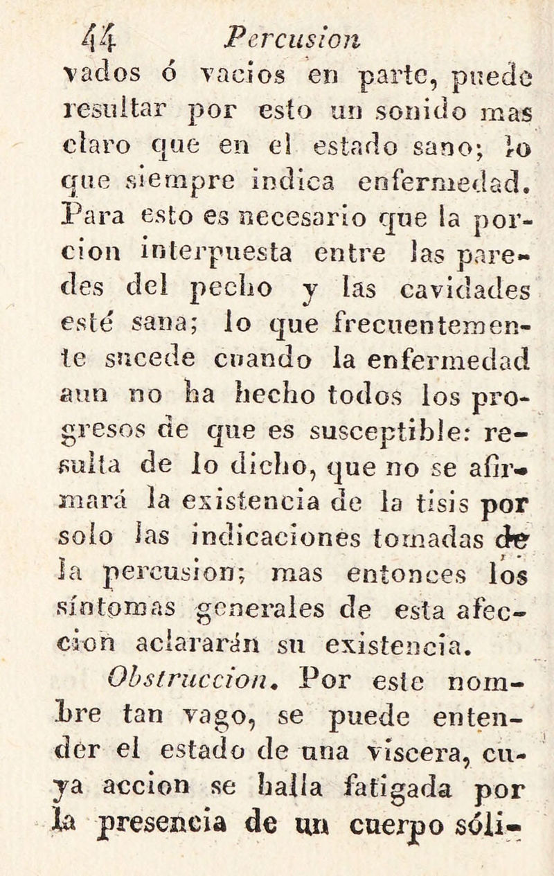 vados 6 vacios en parte, pnecíc resiiitar por esto un sonido mas cíaro que en cd estado sano; lo que siempre indica enfermedad. Para esto es necesario que la por- ción interpuesta entre las pare- des del pecho y las cavidades esté sana; lo que frecuentemen- te sucede cuando la enfermedad aun no ha hecho todos los pro- gresos de que es susceptible: re- sulta de lo dicho, que no se afir-* mará la esisíencia de la tisis por solo las indicaciones tomadas áe la percusión; mas entonces los síntomas generales de esta afec- ción aclararán su existencia. Obstrucción, Por este nom- bre tan vago, se puede enten- der ei estado de una viscera, cu- ya acción se halla fatigada por la presencia de m cuerpo sóii-