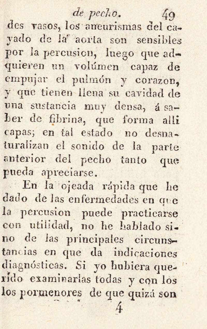 des rasos, los aíieurismas del ca- rado de la' aorta son sensibles por la percusión, luego que ad- quieren un Toiilmen capaz de empujar el puiraón y corazón, y que tienen ileiia su caridad, de V/iia sustancia muy densa, á sa~ Ler de fibrina, que forma alii capas; en tai estado no desna- turalizan el sonido de la parte anterior del pecho tanto que pueda apreciarse. En la ojeada rápida que lie dado de Jas enfermedades en q? e la percusión puede practicarse con utilidad, no he hablado si- no de las principales circuns- tancias en cjiie da indicaciones diagnósticas. Si yo huhiera cjue- rido examinarlas todas y con los ios pomenojres de que quizá son 4'