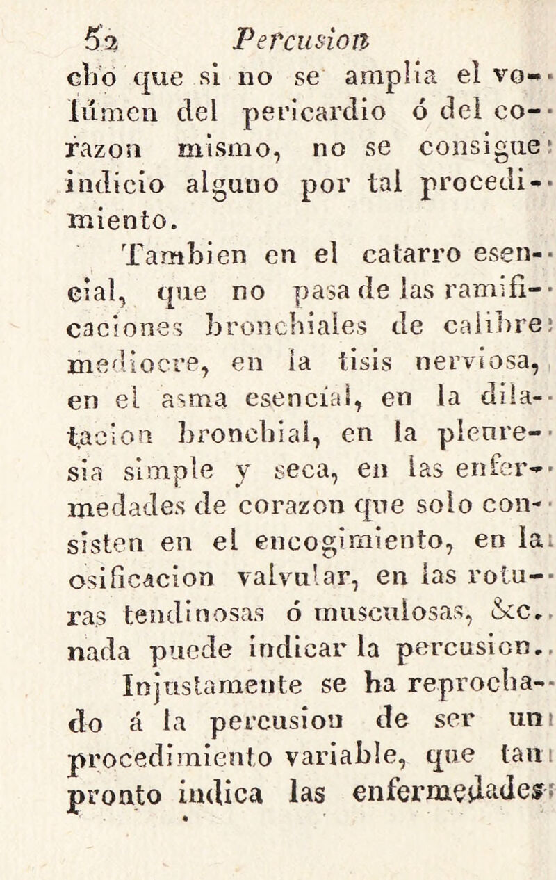 dio que si no se amplía el vo-* lumen del pericardio ó dei co-- razón mismo, no se consigue; indicio alguno por tal procedí-- miento. También en el catarro esven-- eial, que no pasa de las ramifi-- caciones broncbiales de calibre; me^liocre, en ía tisis nerviosa, en el asma esencial, en la dila-- t^ciou broncbial, en la picure-- si a simple y seca, en las enfer-- medades de corazón que solo con-- sisten en el encogimiento, en iai Osificación valvular, en las roiu-- ras tendinosas ó musculosas, &:c», nada puede indicarla percusión., Injnslamente se ha reprocha-- do á la percusión de ser uní procedimiento variable, que tañí pronto indica las enferm^jlaJeíf