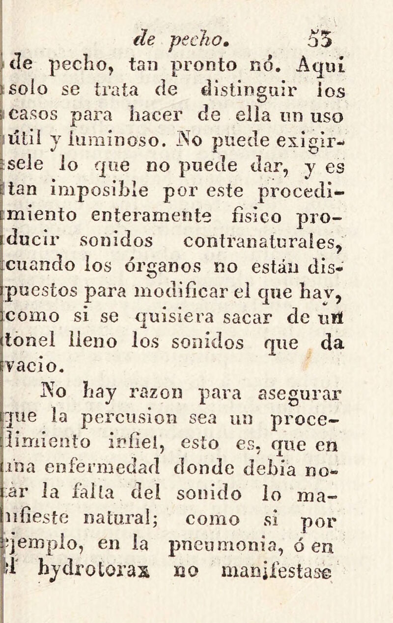 ¿le pecho, 55 Ule pecho, tan pronto no. Aquí jsolo se trata de distinguir ios ¡ casos para hacer de ella un uso ;ütii yíuminoso. No puede exigir- ísele lo que no puede dar, y es fian imposible por este procedi- cmiento enteramente físico pro- iducir sonidos contranaturales, ^cuando los órganos no están dis- Ipue stos para modificar ei que hav, Icomo si se quisiera sacar de utí (tonel lleno los sonidos que da fvacio, I No hay razón para asegurar l:pie la percusión sea un proce- limiento infiel, esto es, que en j-iba enfermedad donde dehia no- tar la falla del sonido lo ma« Iiifieste natural; como si por íjempio, en la pneumonia, ó en |?1' hydrotoras uo manifestase