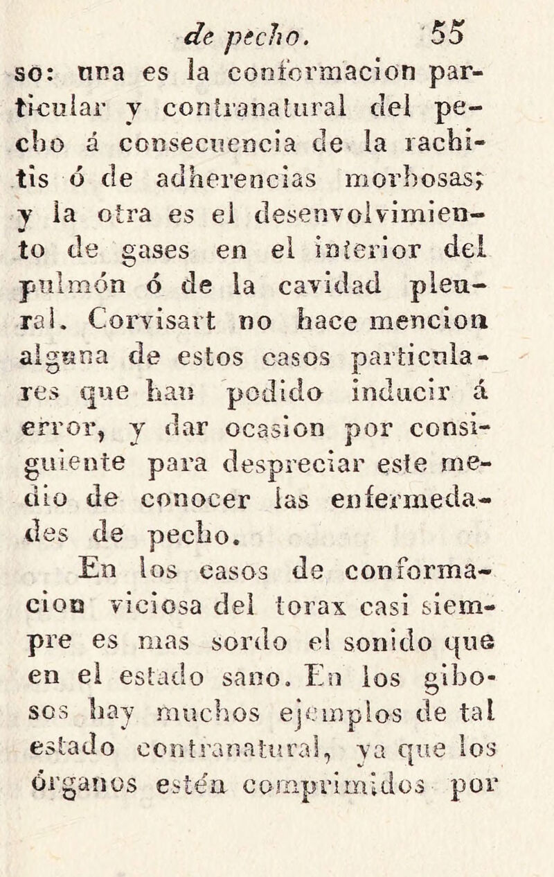 so: una es la cooformacion par- tioiiiar y contranatural del pe- cho á consecuencia de la lacbi- tis ó de adherencias morbosas;: y la otra es el desenvolvimien- to de gases en el interior del pulmón ó de la cavidad pleu- ral. Corvisart no hace mención alguna de estos casos particula- res que han podido inducir á erroiq y dar ocasión por consi- guiente para despreciar este me- dio de conocer las eníermeda- des de pecho. En los casos de coniorma- cioQ viciosa del tórax casi siem- pre es mas sordo el sonido que en el estado sano. En ios giljo- sos hay muchos ejemplos de tal estado ccntrauatural, va que los órganos estén coríipriinidos por