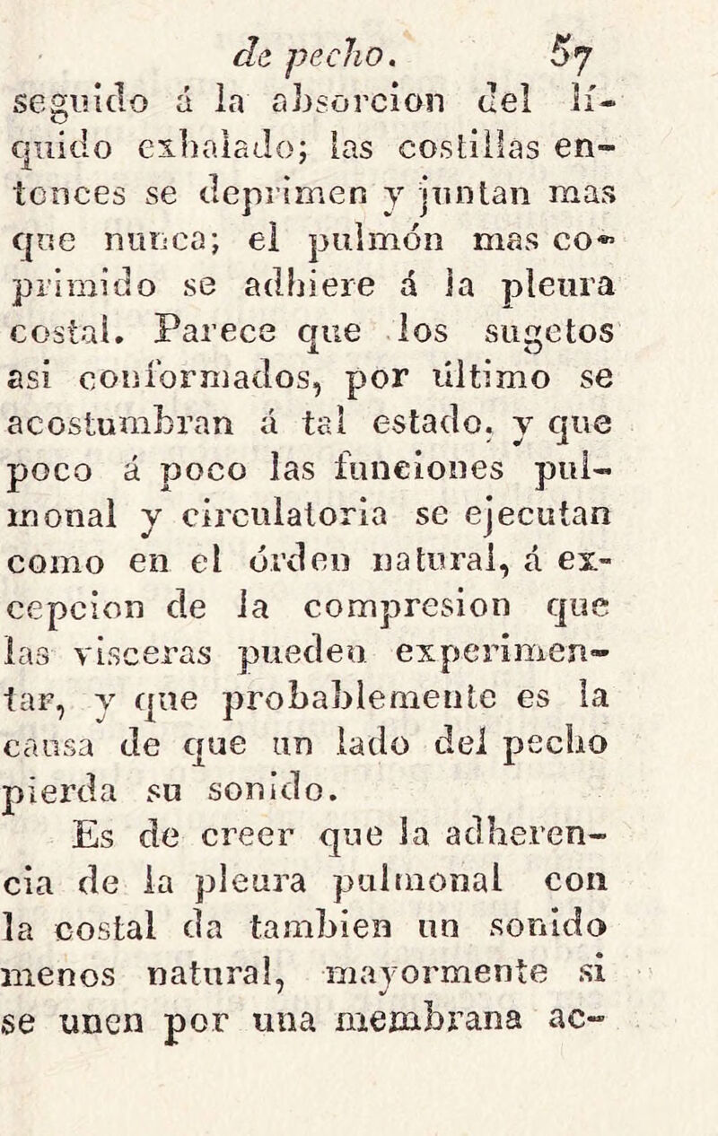 segiúclo á la absorción del lí- quido exliaiaJo; [as costillas en- tonces se deprimen y juntan mas que niiiica; el puimóii mas co*»’ prlmido se adbiere á la pleura costal. Parece que los siigetos asi coiiíbrmados, por último se acostumbran á tal estado, y que poco á poco las funeiooes pui- inonal y circulatoria se ejecutan como en el orden natural, á ex- cepción de la compresión que las visceras pueden experimen- tar, y que probablemente es ia causa de cjue un lado del pecho pierda su sonido. Es de creer que la adheren- cia de ia pleura puinional con la costal da también un sonido menos natural, mayormente si se unen por una nieínbi’ana ac-