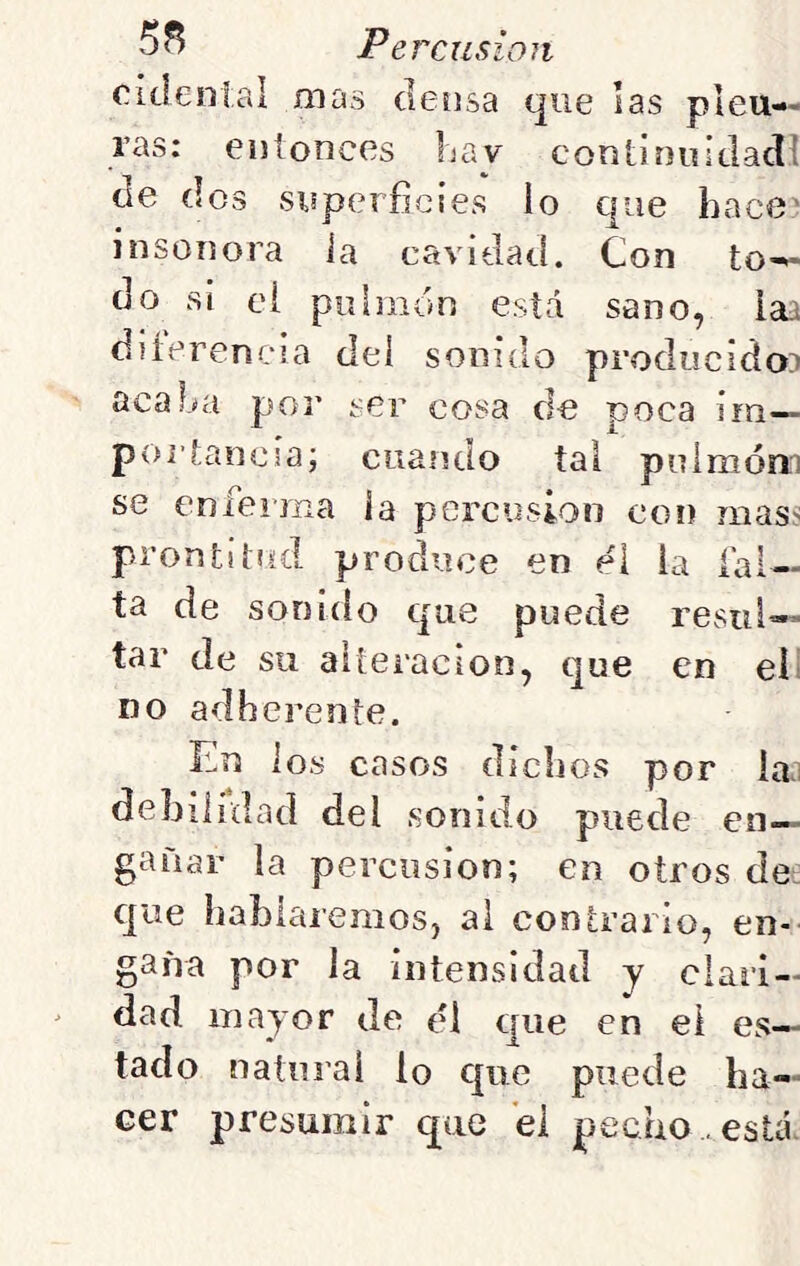 cidenlal mas densa que las pleu- ras: entonces hay coriLinuIdadi de dos superficies lo que hace' insonora ia cavidad. Con to- do si ei piihnón está sano, iaa diíerencia del sonido producido:^ acaba por ser cosa de poca irn— poitancsa; cuando tal pnimóm se enferma ia percusión con mass prontitud produce en el la fal- ta de sonido que puede resul- tar de su alteración, que en el no adhcrente. Ln ios casos dichos por iaj debiiidad del sonido puede en- gañar la percusión; en otros de- que hablaremos, al contrario, en- gaña por la intensidad y clari- dad mayor de él que en ei es- tado natural lo que puede ha- cer presumir que ei pecho , está.