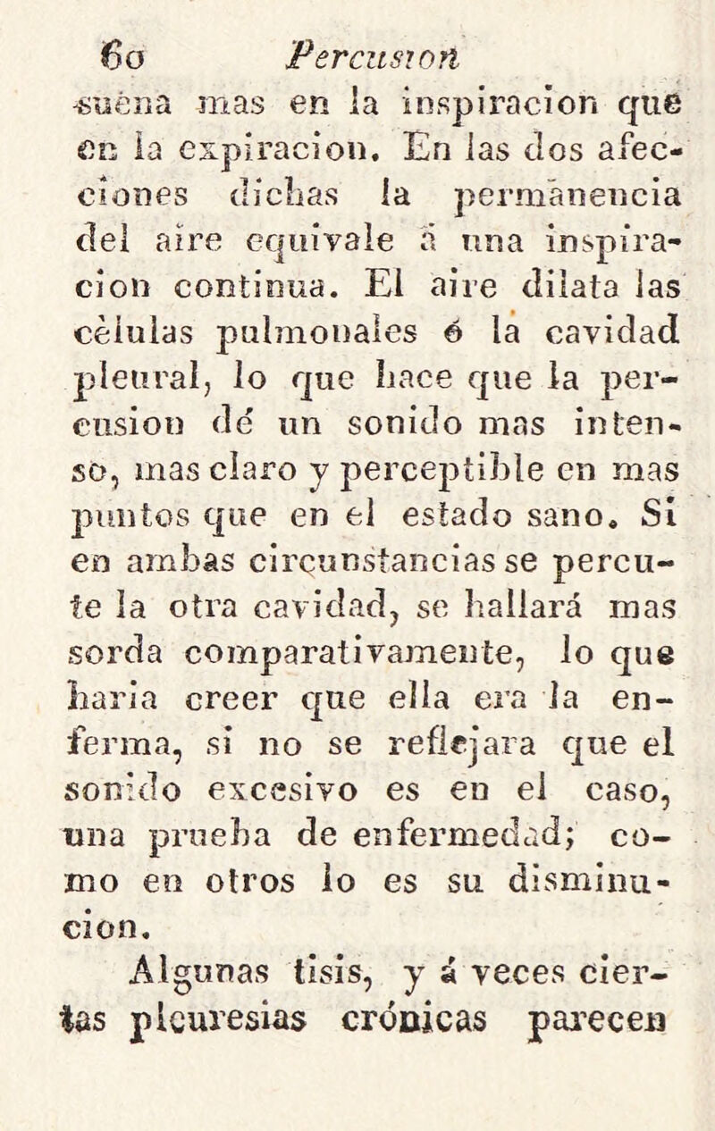 ^íiérta mas en la inspiración que en la expiración. En las ílos afec- ciones (licíias la permanencia (leí aire equivale a una inspira- ción continua. El aire dilata las células pulmonales é la cavidad jdeiiralj lo que hace que la per- cusión dd un sonido mas inten- so, mas claro y perceptible en mas puntos que en el estado sano. Si eo ambas cireunslancias se percu- te la otra cavidad, se hallará mas sorda comparativamente, lo que baria creer que ella era la en- ferma, si no se reflejara que el sonido excesivo es en el caso, una prueba de enfermedad; co- mo en otros io es su disminu- ción. Algunas tisis, y á veces cier- tas pleuresías crÓDÍcas pai’ecen