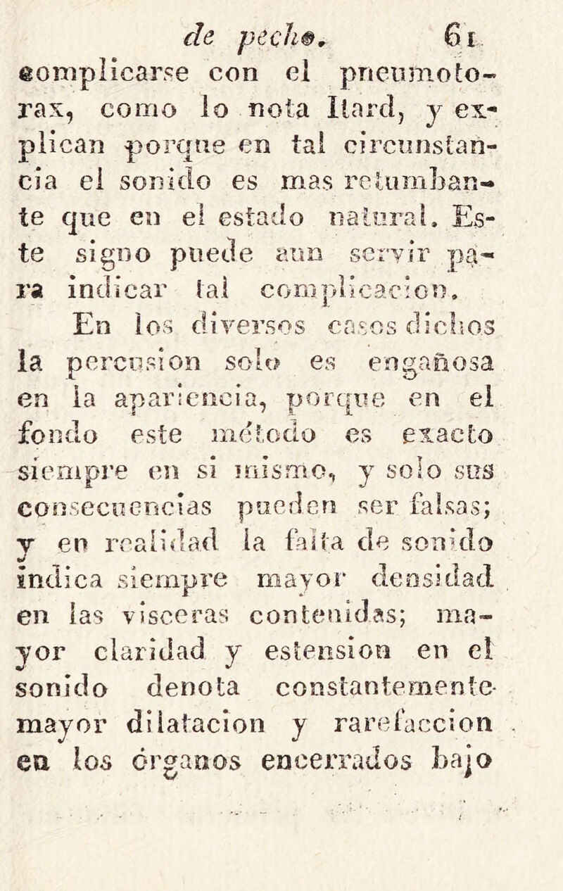 eoniplicar^e con el pncinnoLo- rax, como lo nota Ilnrd, y ex- plican porque en tai circunstan- cia el sonido es mas retuniljan- te que en el estado natural. Es- te signo puede aun servir pa- ra indicar tal coniplicacion. En ios diversos crasos diclios la percusión solo ea engañosa en la apariencia, porque en el fondo este método es exacto síempi’e en si mismo, y solo sus consecuencias pueden ser falsas; y en rcaíiílad la falta de sohhIo indica siempre mayor densidad en las visceras contenidas; ma- yor claridad y eslension en el sonido denota constantemente- mayor dilatación y rarefacción eu los órganos encerrados bajo