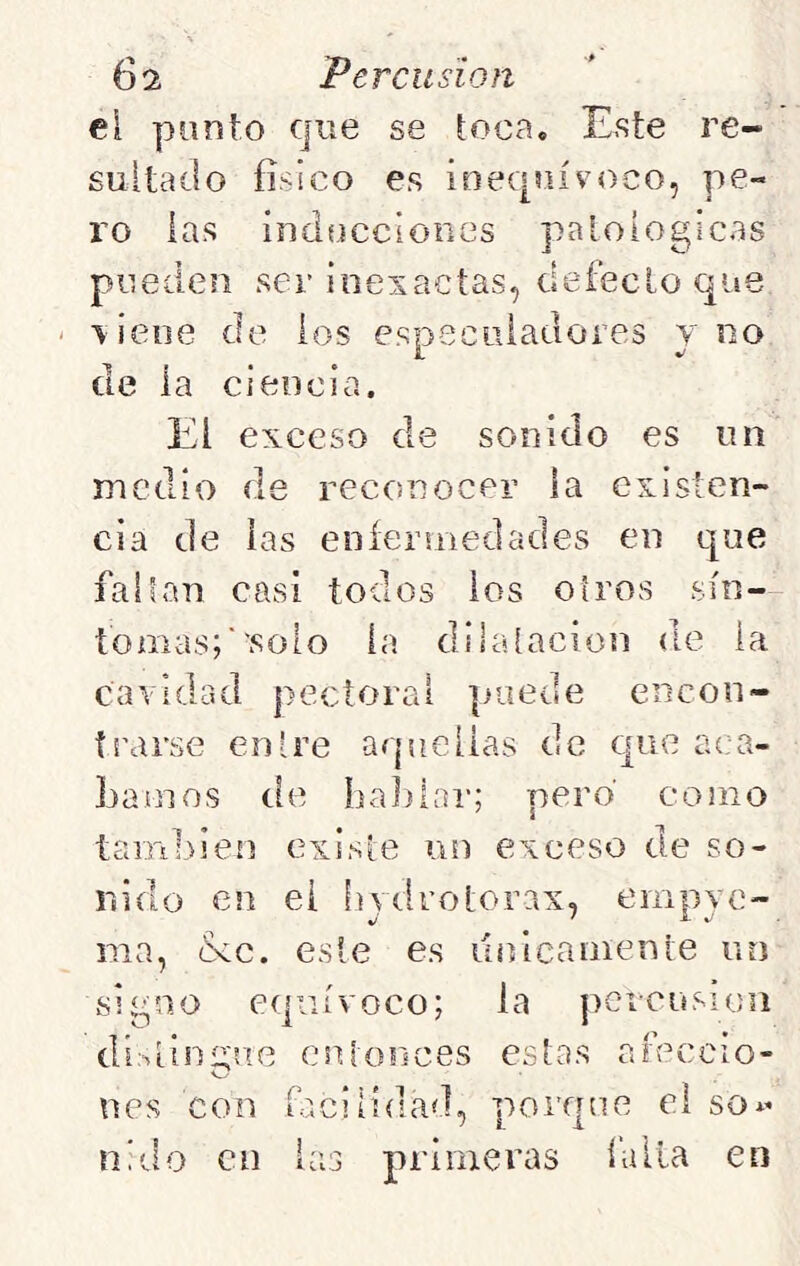 eí punto que se toca. Este re- sultado físico es inequívoco, pe- ro las inducciones patológicas pueden ser inexactas, defecto que \ieoe de los esnecLiiadores y no 1 ^ de la ciencia. El exceso de sonido es un medio de reconocer la existen- cia de las eníermedades en que falían casi todos ios otros sín- tomas;''solo la dilatación de la cavidad pectoral puede encon- trarse entre aquellas de que aca- Lamos de babiai-; pero como también existe un exceso de so- nido en el hydrotorax, empyc- ma, (kc. este es únicamente un signo equívoco; la pcicusioii di:^tinírue entonces estas areccio- O nes con facilidad, porque el so i- nido en i Í.I .J primeras {'alia en