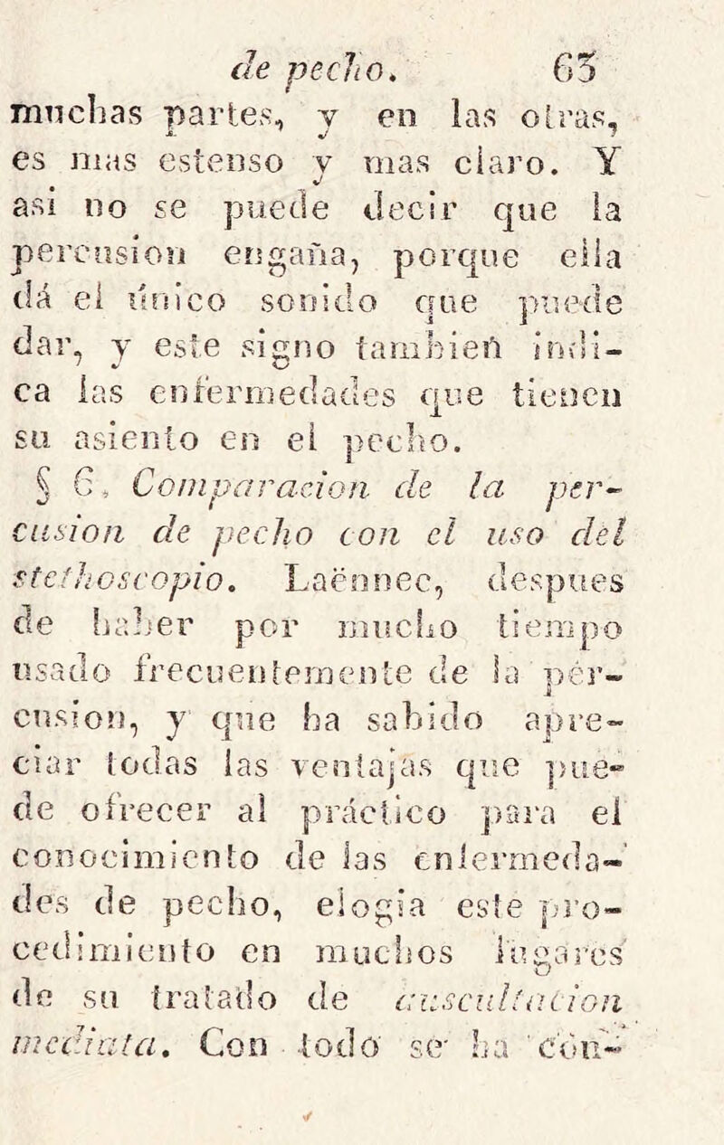 muchas parte>s, y en las oiras, es mas esteiiso y mas ciaro. Y asi no se puede decir que la percusión engaña, porque ella dá ei itrnco sonido que puede dar, y este sicno íamhieñ indi- ca las enfermedades que tienen su asiento eo ei j^eclto. § 6, Comparación de la per- cusión de pecho con el uso del stcíhoscopio. Laennec, después de hrJjer por mucfiO tiempo usado frecueniemeirte de la ];)ér- cusíon, y que ha sabido apre- ciar iodas las ventajas que ]>iie“ de ofrecer al práctico ])itra el conocimiento de las enfermeda- des de pecho, elogia este pi’o- cedimiento en muchos fue,ares <J de su tratado de ausculíaciGn medí a la. Con í o d o s e- ha cd u-’