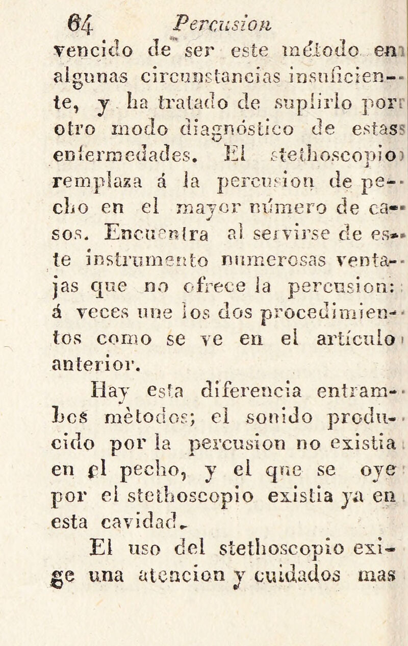 Tenciclo efe ser este ineloílo em algunas circniistancias insníicien-- te, y ha tratado de suplirlo porr otro modo diaíinósílco de estass O enlermedades. El stethoscopio) remplaza á la percusión de pe-- clio en el mayor mniiero de ca- sos. Eneneníra ai seívirse de es»* te instrumento numerosas ventas- jas Cjue no ofrece la percusión: á veces une ios dos procedimien-- tos como se ve eu el artículo > anterioi'. Hay esta diferencia eníram-- Les métodos; el sonido produ-• cido por la percusión no existía en pl pecho, y el que se oye por el stetlioscopio existía y¿\ en esta cavidad.. El uso del stetlioscopio exi- ge una ideación y cuidados iiiavS