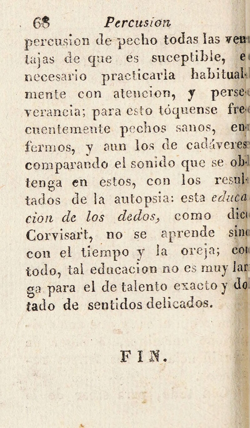 percusión Je pecho todas las ¥efi’ lajas Je que es siiceptihie, ei riCcesai’io praclicaria habitual- mente con atención, y perse-; verancia; para esto toqúense fre> cueniemente pechos sanos, en-: feniios, y aun los Je cadáveres comparando el sonido que se ob- tenga en estos, con los resul- tados de ia autopsia: esta educa don de los dedos^ como dici Corvisaih, no se aprende sin( con el tiempo y la oreja; coi todo, tal educación no es muy lar ga para el de talento exacto y do tado de sentidos delicados. Fin,