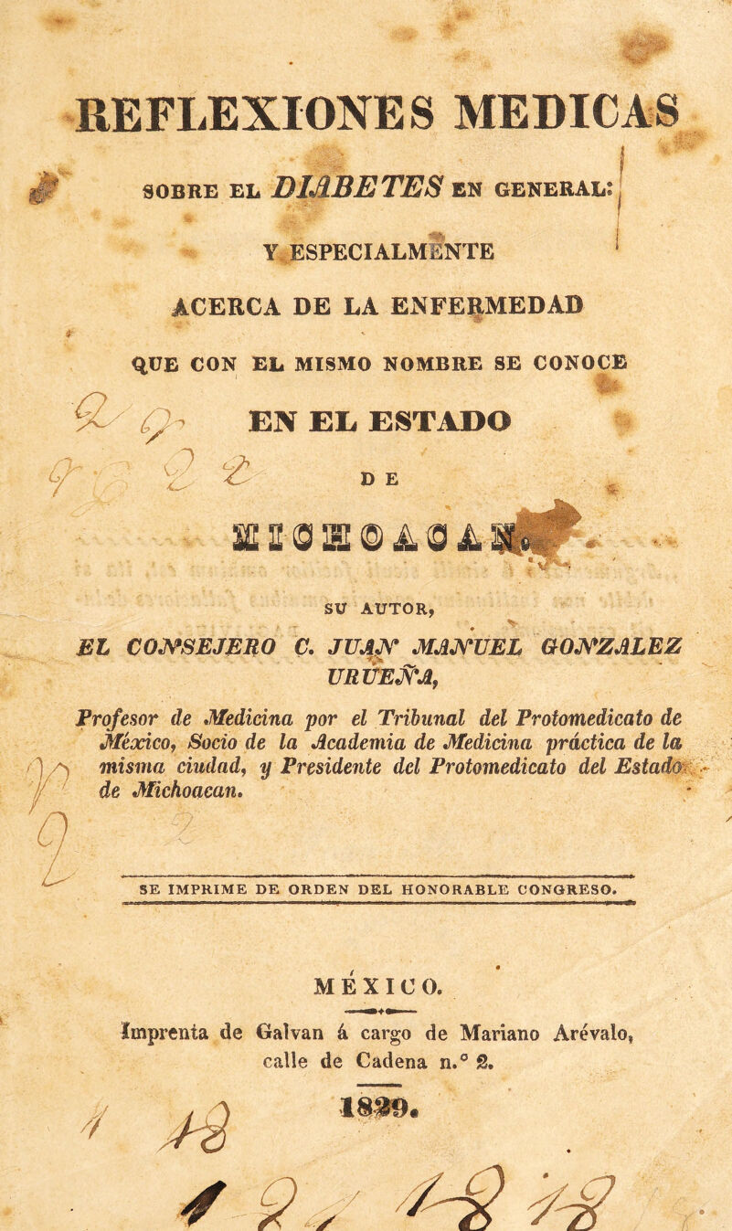 REFLEXIONES MEDICAS I soBRB EL DIABETES en general: Y. ESPECIALMENTE ‘ ACERCA DE LA ENFERMEDAD RÜB CON EL MISMO NOMBRE SE CONOCE V' EN EE ESTADO  D E SV AUTOR, EL COJS^SEJERO C. JUA^ MAJ^UEL GOJ^ZALEZ URVEJVAf Profesor de Medicina por el Tribunal del Protomedicato de México, Socio de la Academia de Medicina práctica de la misma ciudad, y Presidente del Protomedicato del EstadM^ de Michoacan, ■ SE IMPRIME DE ORDEN DEL HONORABLE CONGRESO. MEXICO. Imprenta de Galvan á cargo de Mariano Arévalo, calle de Cadena n.® S.