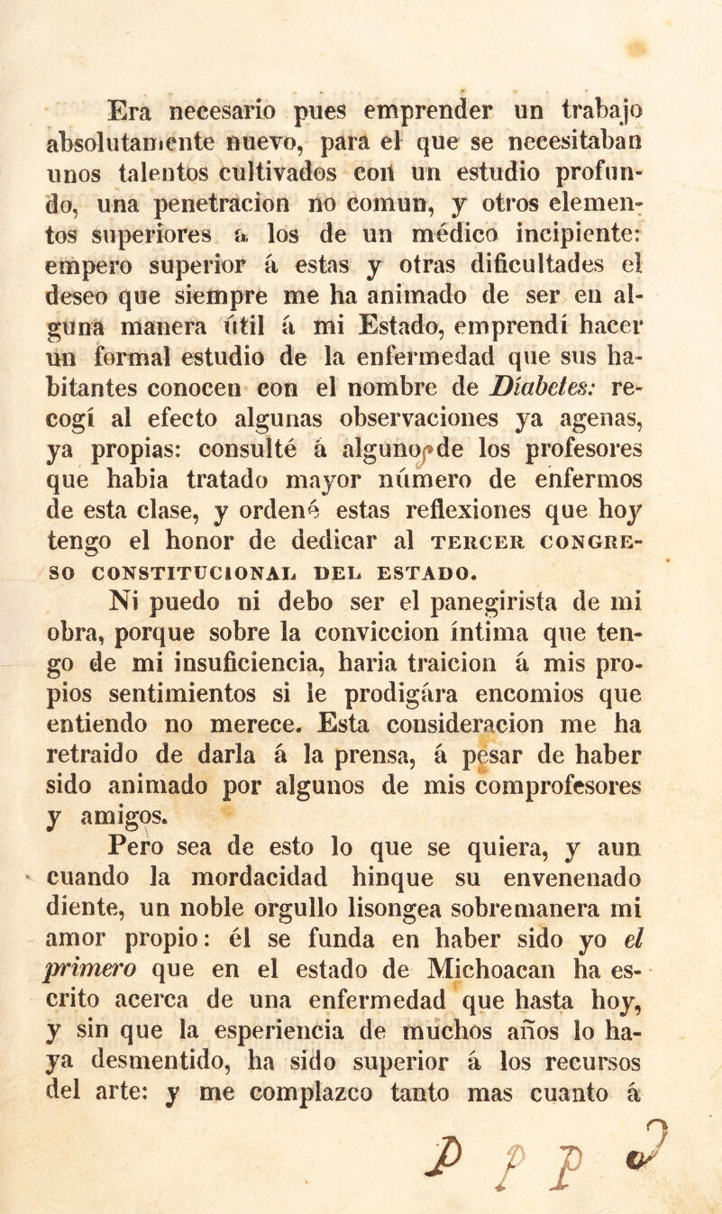 Era necesario pues emprender un trabajo absolutaniente nuevo, para el que se necesitaban unos talentos cultivados con un estudio profun- do, una penetración no común, y otros elemen- tos superiores a, los de un médico incipiente: empero superior á estas y otras dificultades eí deseo que siempre me ha animado de ser en al- guna manera útil a mi Estado, emprendí hacer ñn formal estudio de la enfermedad que sus ha- bitantes conocen con el nombre de Diabetes: re- cogí al efecto algunas observaciones ya agenas, ya propias: consulté á algunc^de los profesores que habia tratado mayor número de enfermos de esta clase, y ordené estas reflexiones que hoy tengo el honor de dedicar al tercer congre- so CONSTITUCIONAE DEL ESTADO. Ni puedo ni debo ser el panegirista de mi obra, porque sobre la convicción íntima que ten- go de mi insuficiencia, haria traición á mis pro- pios sentimientos si le prodigara encomios que entiendo no merece. Esta consideración me ha retraido de darla á la prensa, á pesar de haber sido animado por algunos de mis comprofesores y amigos. Pero sea de esto lo que se quiera, y aun - cuando la mordacidad hinque su envenenado diente, un noble orgullo lisongea sobremanera mi amor propio: él se funda en haber sido yo el primero que en el estado de Michoacan ha es- crito acerca de una enfermedad que hasta hoy, y sin que la esperiencia de muchos años lo ha- ya desmentido, ha sido superior á los recursos del arte: y me complazco tanto mas cuanto á