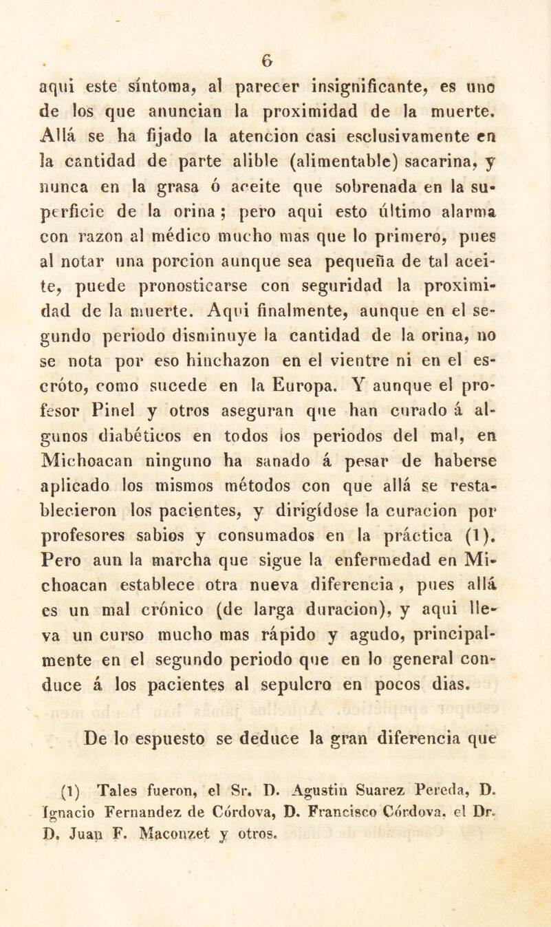 aquí este síntoma^ al parecer insignificante^ es uno de los que anuncian la proximidad de la muerte. Allá se ha fijado la atención casi esclusivamente en la cantidad de parte alible (alimentable) sacarina, y nunca en la grasa ó aceite que sobrenada en la su- perficie de la orina; pero aqui esto último alarma con razón al médico mucho mas que lo primero, pues al notar una porción aunque sea pequeña de tal acei- te, puede pronosticarse con seguridad la proximi- dad de la muerte. Aqui finalmente, aunque en el se- gundo periodo disminuye la cantidad de la orina, no se nota por eso hinchazón en el vientre ni en el es- croto, como sucede en la Europa. Y aunque el pro- fesor Pinel y otros aseguran q«ie han curado á al- gunos diabéticos en todos ios periodos del mal, en Michoacan ninguno ha sanado á pesar de haberse aplicado los mismos métodos con que allá se resta- blecieron los pacientes, y dirigidose la curación por profesores sabios y consumados en la práctica (1). Pero aun la marcha que sigue la enfermedad en Mi- choacan establece otra nueva diferencia , pues allá es un mal crónico (de larga duración), y aqui lle- va un curso mucho mas rápido y agudo, principal- mente en el segundo periodo que en lo general con- duce á los pacientes al sepulcro en pocos dias. De lo espuesto se deduce la gran diferencia que (1) Tales fueron, el Sr, D. Agustín Suarez Pereda, D. l2:nacio Fernandez de Córdova, D. Francisco Cordova. el Dr. D. Juan F. Maconzet y otros.