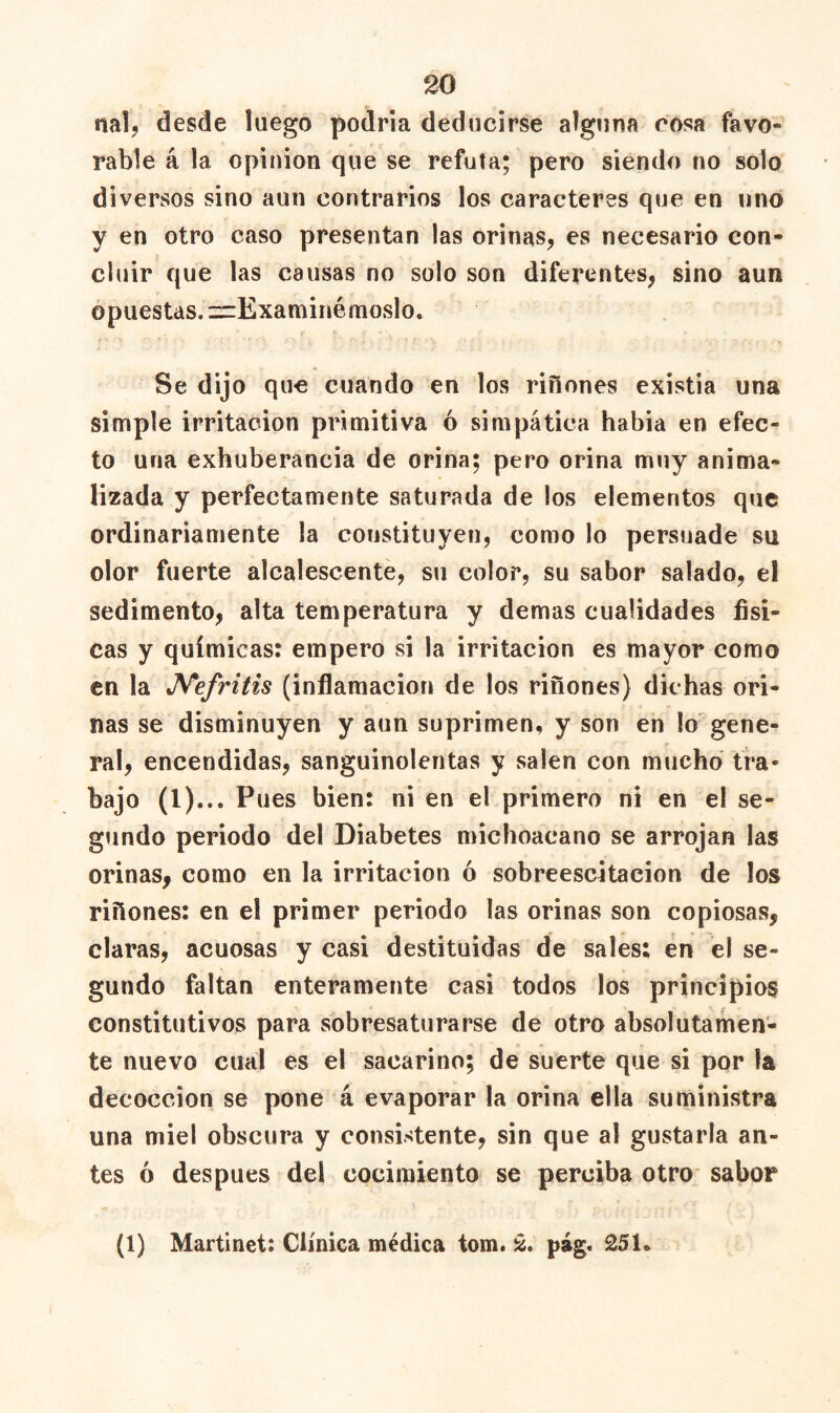 nal, desde luego podría deducirse alguna cosa favo- rable á la Opinión que se refuta; pero siendo no solo diversos sino aun contrarios los caracteres que en linó y en otro caso presentan las orinas, es necesario con- cluir que las causas no solo son diferentes, sino aun opuestas. zrExaminémoslo. Se dijo que cuando en los riñones existia una simple irritación primitiva ó simpática había en efec- to una exhuberancia de orina; pero orina muy anima- lizada y perfectamente saturada de los elementos que ordinariamente la constituyen, como lo persuade su olor fuerte alcalescente, su color, su sabor salado, el sedimento, alta temperatura y demas cualidades físi- cas y químicas: empero si la irritación es mayor como en la J^efritis (inflamación de los riñones) dichas ori- nas se disminuyen y aun suprimen, y son en lo gene- ral, encendidas, sanguinolentas y salen con mucho tra- bajo (1)... Pues bien: ni en el primero ni en el se- gundo periodo del Diabetes michoacano se arrojan las orinas, como en la irritación ó sobreescitacion de los riñones: en el primer periodo las orinas son copiosas, claras, acuosas y casi destituidas de sales: en el se- gundo faltan enteramente casi todos los principios constitutivos para sobresaturarse de otro absolutamen- te nuevo cual es el sacarino; de suerte que si por la decocción se pone á evaporar la orina ella suministra una miel obscura y consistente, sin que al gustarla an- tes ó después del cocimiento se perciba otro sabor (1) Martinet: Clínica médica tom. pag. 251.