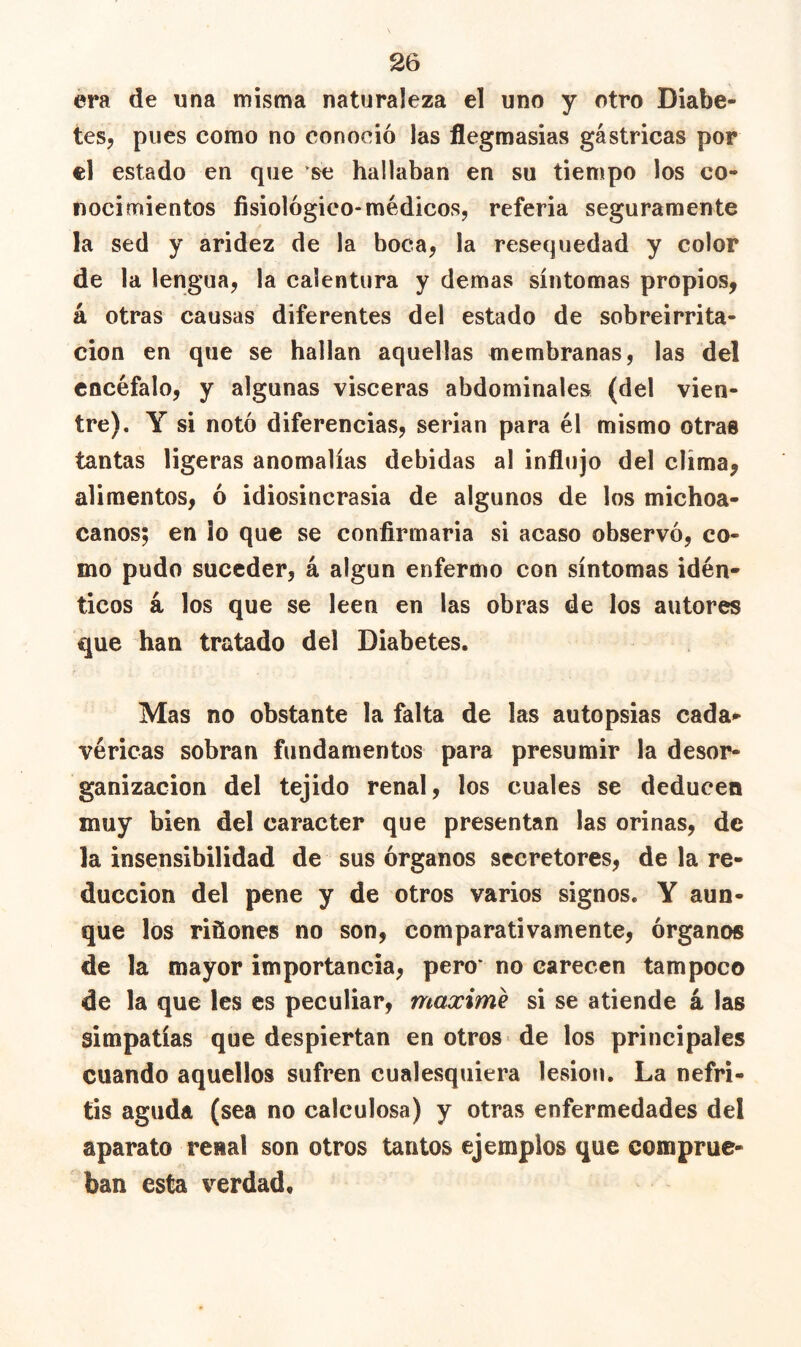 era de una misma naturaleza el uno y otro Diabe- tes, pues como no conoció las flegmasias gástricas por el estado en que se hallaban en su tiempo los co- nocimientos fisiológico-médicos, referia seguramente la sed y aridez de la boca, la resequedad y color de la lengua, la calentura y demas síntomas propios, á otras causas diferentes del estado de sobreirrita- ción en que se hallan aquellas membranas, las del encéfalo, y algunas visceras abdominales (del vien- tre). Y si notó diferencias, serian para él mismo otras tantas ligeras anomalías debidas al influjo del clima, alimentos, ó idiosincrasia de algunos de los michoa- canos; en ¡o que se confirmarla si acaso observó, co- mo pudo suceder, á algún enfermo con síntomas idén- ticos á los que se leen en las obras de los autores que han tratado del Diabetes. Mas no obstante la falta de las autopsias cada*- véricas sobran fundamentos para presumir la desor- ganización del tejido renal, los cuales se deducen muy bien del carácter que presentan las orinas, de la insensibilidad de sus órganos secretores, de la re- ducción del pene y de otros varios signos. Y aun- que los riñones no son, comparativamente, órganos de la mayor importancia, pero* no carecen tampoco de la que les es peculiar, máxime si se atiende k las simpatías que despiertan en otros de los principales cuando aquellos sufren cualesquiera lesión. La nefri- tis aguda (sea no calculosa) y otras enfermedades del aparato renal son otros tantos ejemplos que comprue- ban esta verdad.