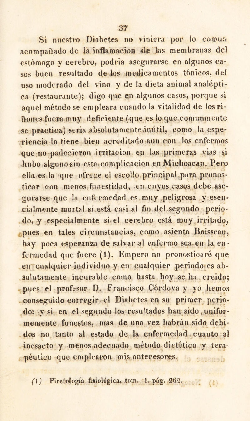 Si nuestro Diabetes no viniera por ío coídüíí aeompallado de la inflamaeion de las membranas del estómago y cerebro, podría asegurarse en algunos ca- sos buen resultado de ios medicamentos tónicos, del uso moderado del vino y de la dieta animal analépti» ca (restaurante); digo que en algunos casos, porque si aquel método se empleara cuando la vitalidad de los ri- zones fuera muy deficiente (que es lo quevComuumente se practica) seria absolutamenleánútil, como la espe- ■riencia lo tiene bien acreditado aun con los enfermos que no padecieron irritación en las primeras vias si -.huboralguno sin esiafcorniplicacion en Michoacan. Pero ella^es la que oírece el escollo principal-para pronos- licar con menos funestidad, -ensCuyos casps debe ase- gurarse que la enfermedad es muy .peligrosa y eseH' cia!mente mortal si está casi al fin del segundo perio- do, y-especialmente si el cerebro está muy irritado, .pues en tales circunstancias, como asienta Boisseau, hay poca esperanza de salvar al enfermo sea,en la en- fermedad que fuere (1). Empero no pronosticaré que en cualquier individuo y en cualquier periodo es ab- solutamente incurable como hasta hoy ^se ha creído; pues el profesor D. Francisco Córdova y yo hemos conseguido corregir reí Diabetes en su primer perio- do; y si en el segundo los resultados han sido . unifor- memente funestos, mas de una vez habrán sido debi- dos no tanto al estado de la enfermedad < cuanto al inesacto y menosiadecuado método dietético y tera- péutico que emplearon mis antecesores» (]) Piretología fisiológica, tom. 1, pag. 262.