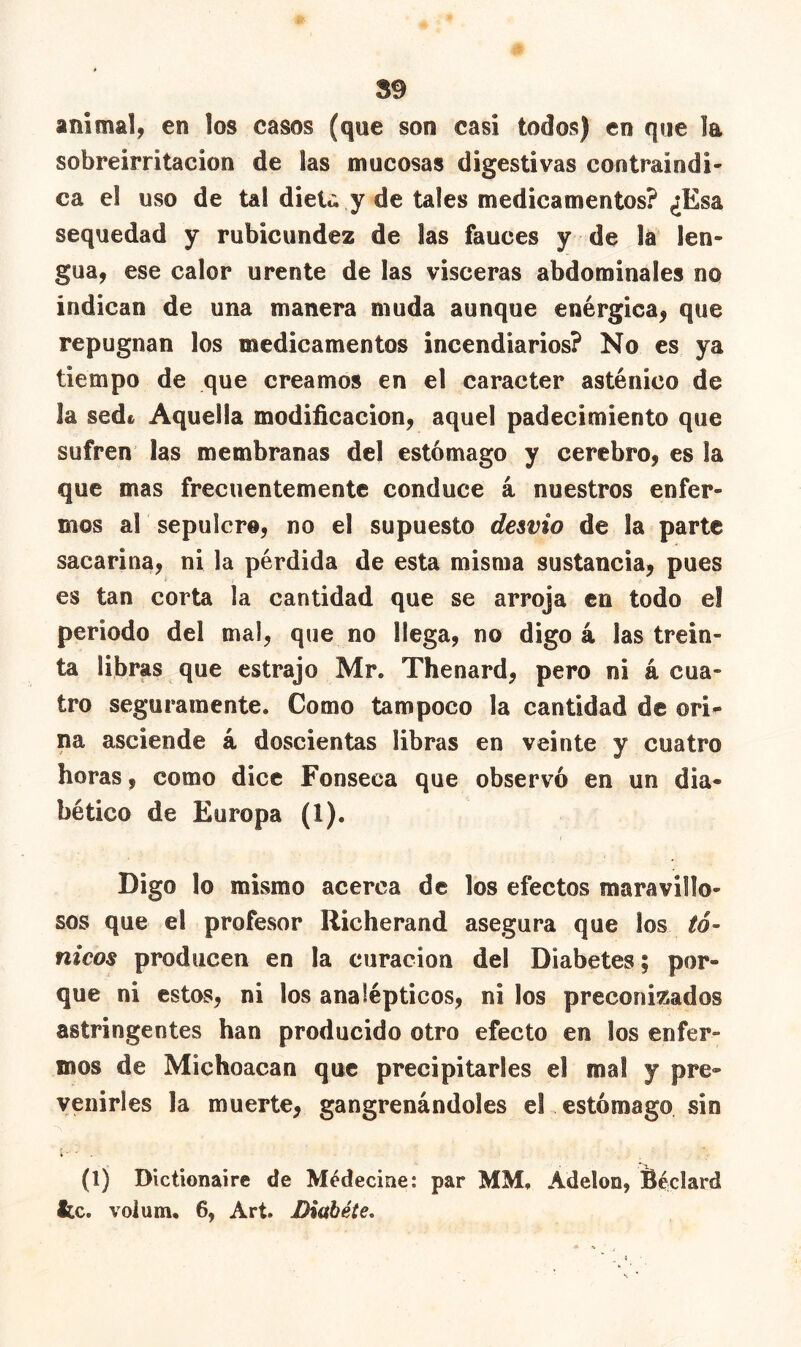 S9 animal, en los casos (que son casi todos) en que la sobreirritación de las mucosas digestivas contraindi- ca el uso de tal dieU y de tales medicamentos? ¿Esa sequedad y rubicundez de las fauces y de la len- gua, ese calor urente de las visceras abdominales no indican de una manera muda aunque enérgica, que repugnan los medicamentos incendiarios? No es ya tiempo de que creamos en el carácter asténico de la sedfc Aquella modificación, aquel padecimiento que sufren las membranas del estómago y cerebro, es ¡a que mas frecuentemente conduce á nuestros enfer- mos al sepulcro, no el supuesto desvio de la parte sacarina, ni la pérdida de esta misma sustancia, pues es tan corta la cantidad que se arroja en todo e! periodo del mal, que no llega, no digo á las trein- ta libras que estrajo Mr. Thenard, pero ni á cua- tro seguramente. Como tampoco la cantidad de ori- na asciende á doscientas libras en veinte y cuatro horas, como dice Fonseca que observó en un dia- bético de Europa (1). Digo lo mismo acerca de los efectos maravillo- sos que el profesor Richerand asegura que los tó- nicos producen en la curación del Diabetes ; por- que ni estos, ni los analépticos, ni los preconizados astringentes han producido otro efecto en los enfer- mos de Michoacan que precipitarles el mal y pre- venirles la muerte, gangrenándoles el estómago sin * ■ ' (1) Dlctionaire de Médecine: par MM. Adelon, fieclard te. volum, 6, Art. Diábéte.