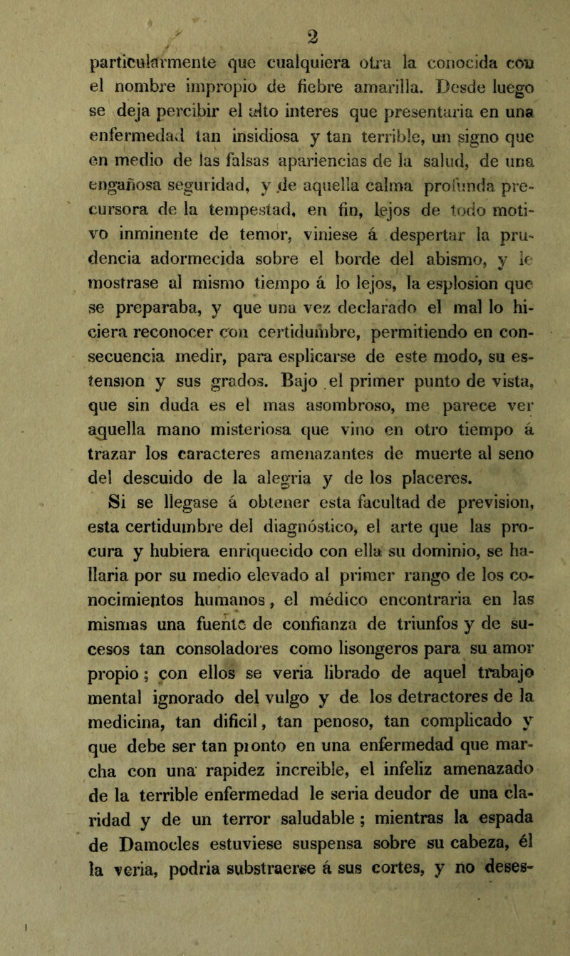 particularmente que cualquiera otra la conocida con el nombre impropio de fiebre amarilla. Desde luego se deja percibir el alto interes que presentaría en una enfermedad tan insidiosa y tan terrible, un signo que en medio de las falsas apariencias de la salud, de una engañosa seguridad, y .de aquella calma profunda pre- cursora de la tempestad, en fin, lejos de todo moti- vo inminente de temor, viniese á despertar la pru- dencia adormecida sobre el borde del abismo, y le mostrase al mismo tiempo á lo lejos, la esplosion que se preparaba, y que una vez declarado el mal lo hi- ciera reconocer con certidumbre, permitiendo en con- secuencia medir, para esplicarse de este modo, su es- tension y sus grados. Bajo el primer punto de vista, que sin duda es el mas asombroso, me parece ver acuella mano misteriosa que vino en otro tiempo á trazar los caracteres amenazantes de muerte al seno del descuido de la alegría y de los placeres. Si se llegase á obtener esta facultad de previsión, esta certidumbre del diagnóstico, el arte que las pro- cura y hubiera enriquecido con ella su dominio, se ha- llaría por su medio elevado al primer rango de los co- nocimientos humanos, el médico encontraría en las mismas una fuente de confianza de triunfos y de su- cesos tan consoladores como lisongeros para su amor propio; con ellos se vería librado de aquel trabajo mental ignorado del vulgo y de los detractores de la medicina, tan difícil, tan penoso, tan complicado y que debe ser tan pionto en una enfermedad que mar- cha con una rapidez increíble, el infeliz amenazado de la terrible enfermedad le seria deudor de una cla- ridad y de un terror saludable ; mientras la espada de Damocles estuviese suspensa sobre su cabeza, él la vería, podria substraerse á sus cortes, y no deses-