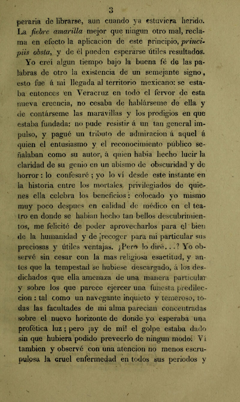 peraria de librarse, aun cuando ya estuviera herido. La fiebre amarilla mejor que ningún otro mal, recla- ma en efecto la aplicación de este principio, princi* piis obsta, y de él pueden esperarse útiles resultados. Yo creí algún tiempo bajo la buena fé de las pa- labras de otro la existencia de un semejante signo, esto fue á mi llegada al territorio mexicano: se esta- ba entonces en Veracruz en todo el fervor de esta nueva creencia, no cesaba de hablárseme de ella y de contárseme las maravillas y los prodigios en que estaba fundada: no pude resistir á un tan general im- pulso, y pagué un tributo de admiración á aquel á quien el entusiasmo y el reconocimiento público se- ñalaban como su autor, á quien habia hecho lucir la claridad de su genio en un abismo de obscuridad y de horror : lo confesaré ; yo lo vi desde este instante en la historia entre los mortales privilegiados de quie^ nes ella celebra los beneficios: colocado yo mismo muy poco después en calidad de médico en el tea- tro en donde se habían hecho tan bellos descubrimien- tos, me felicité de poder aprovecharlos para el bien de la humanidad y de ¡recoger para mi particular sus preciosas y útiles ventajas. ¿Lero lo diré,,.? Yo ob- servé sin cesar con la mas religiosa esactitud, y an- tes que la tempestad se hubiese descargado, á los des- dichados que ella amenaza de una manera particular y sobre los que parece ejercer una funesta predilec- ción : tal como un navegante inquieto y temeroso, to- das las facultades de mi alma parecían concentradas sobre el nuevo horizonte de donde yo esperaba una profética luz; pero ¡ay de mí! el golpe estaba dado sin que hubiera podido preveerlo de ningún modo! Vi también y observé con una atención no menos escru- pulosa la Gruel enfermedad en todos sus periodos y