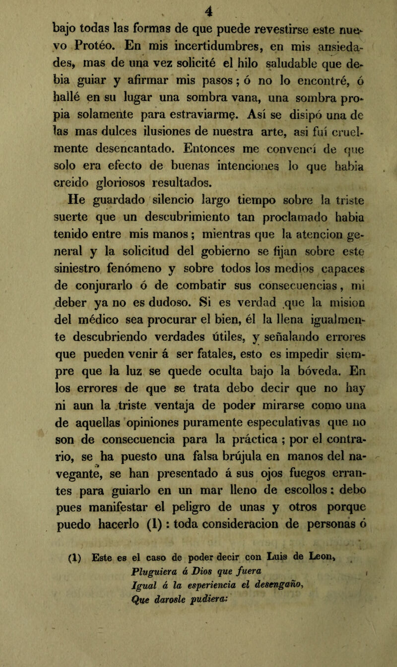 bajo todas las formas de que puede revestirse este nue- vo Protéo. En mis incertidumbres, en mis ansieda- des, mas de una vez solicité el hilo saludable que de- bía guiar y afirmar mis pasos; ó no lo encontré, ó hallé en su lugar una sombra vana, una sombra pro- pia solamente para estraviarme. Así se disipó una de las mas dulces ilusiones de nuestra arte, asi fui cruel- mente desencantado. Entonces me convencí de que solo era efecto de buenas intenciones lo que habla creído gloriosos resultados. He guardado silencio largo tiempo sobre la triste suerte que un descubrimiento tan proclamado había tenido entre mis manos ; mientras que la atención ge- neral y la solicitud del gobierno se fijan sobre este siniestro fenómeno y sobre todos los medios capaces de conjurarlo ó de combatir sus consecuencias, mi deber ya no es dudoso. Si es verdad que la misión del médico sea procurar el bien, él la llena igualmen- te descubriendo verdades útiles, y señalando errores que pueden venir á ser fatales, esto es impedir siem- pre que la luz se quede oculta bajo la bóveda. En los errores de que se trata debo decir que no hay ni aun la triste ventaja de poder mirarse como una de aquellas opiniones puramente especulativas que no son de consecuencia para la práctica ; por el contra- rio, se ha puesto una falsa brújula en manos del na- vegante, se han presentado á sus ojos fuegos erran- tes para guiarlo en un mar lleno de escollos; debo pues manifestar el peligro de unas y otros porque puedo hacerlo (1): toda consideración de personas ó (1) Este es el caso de poder decir con Luis de León, Pluguiera á Dios que fuera , Igual á la esperiencia el desengaño, Que dárosle pudiera: