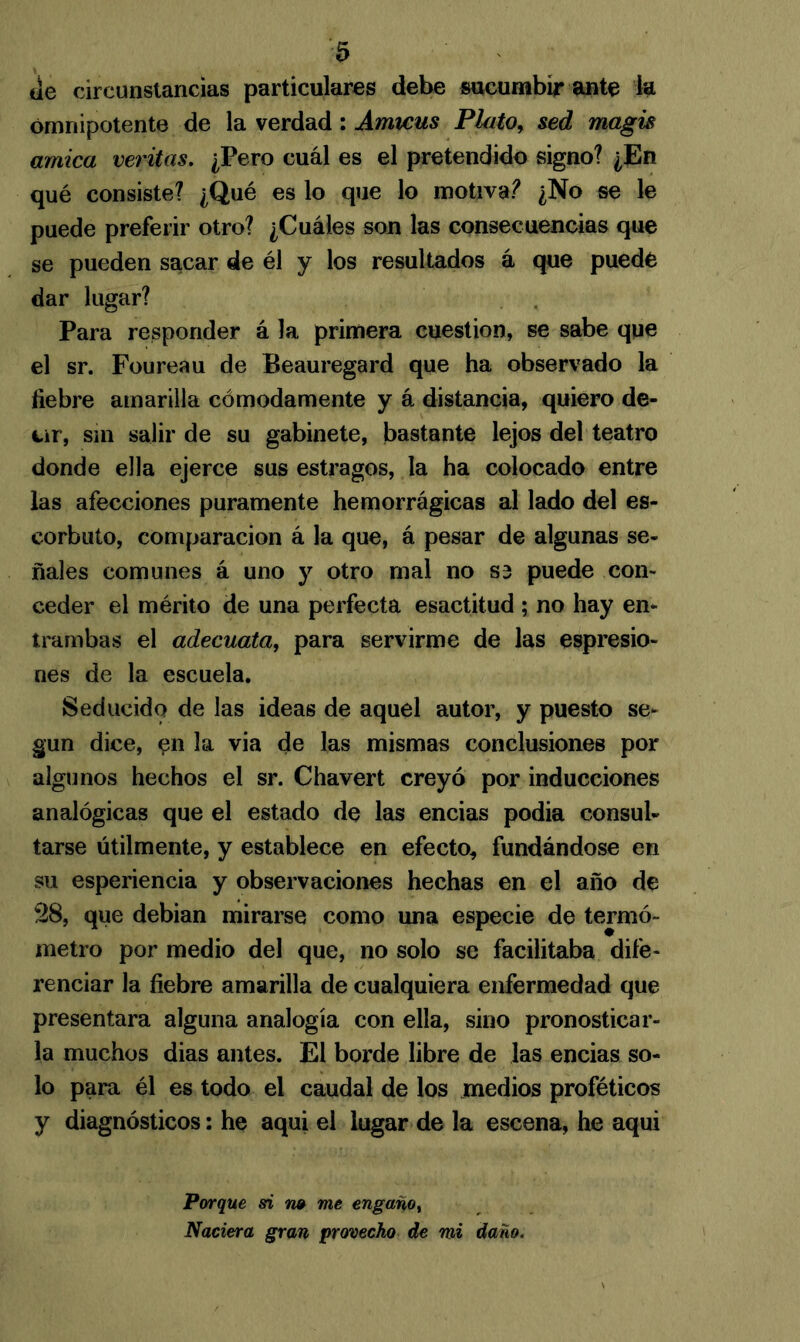 tle circunstancias particulares debe sucumbir ante ia omnipotente de la verdad: Amicus Plato, sed magis amica veritas. ¿Pero cuál es el pretendido signo? ¿En qué consiste? ¿Qué es lo que lo motiva? ¿No se le puede preferir otro? ¿Cuáles son las consecuencias que se pueden sacar de él y los resultados á que puede dar lugar? Para responder á la primera cuestión, se sabe que el sr. Foureau de Beauregard que ha observado la fiebre amarilla cómodamente y á distancia, quiero de- ur, sm salir de su gabinete, bastante lejos del teatro donde ella ejerce sus estragos, la ha colocado entre las afecciones puramente hemorrágicas al lado del es- corbuto, comparación á la que, á pesar de algunas se- ñales comunes á uno y otro mal no S3 puede con- ceder el mérito de una perfecta esactitud ; no hay en- trambas el adecúala, para servirme de las espresio- nes de la escuela. Seducido de las ideas de aquel autor, y puesto se- gún dice, pn la via de las mismas conclusiones por algunos hechos el sr. Chavert creyó por inducciones analógicas que el estado de las encias podia consul- tarse útilmente, y establece en efecto, fundándose en su esperiencia y observaciones hechas en el año de 28, que debian mirarse como una especie de termó- metro por medio del que, no solo se facilitaba dife- renciar la fiebre amarilla de cualquiera enfermedad que presentara alguna analogía con ella, sino pronosticar- la muchos dias antes. El borde libre de las encias so- lo para él es todo el caudal de los medios proféticos y diagnósticos: he aquí el lugar de la escena, he aqui Porque si no me engano, Naciera gran provecho de mi daño.