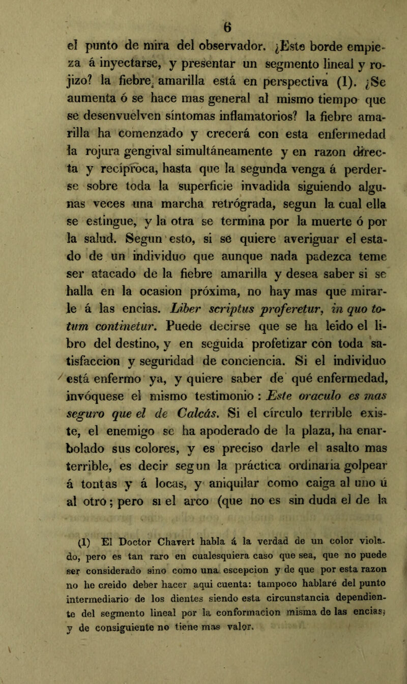 tí el punto de mira del observador. ¿Est8 borde empie- za á inyectarse, y presentar un segmento lineal y ro- jizo? la fiebre, amarilla está en perspectiva (1). ¿Se aumenta ó se hace mas general al mismo tiempo que se desenvuelven síntomas inflamatorios? la fiebre ama- rilla ha comenzado y crecerá con esta enfermedad la rojura gengival simultáneamente y en razón direc- ta y recíproca, hasta que la segunda venga á perder- se sobre toda la superficie invadida siguiendo algu- nas veces una marcha retrógrada, según la cual ella se estingue, y la otra se termina por la muerte ó por la salud. Según esto, si se quiere averiguar el esta- do de un individuo que aunque nada padezca teme ser atacado de la fiebre amarilla y desea saber si se halla en la ocasión próxima, no hay mas que mirar- le á las encías. Líber scriptus proferetur, in quo to- tnm continetur. Puede decirse que se ha leído el li- bro del destino, y en seguida profetizar con toda sa- tisfacción y seguridad de conciencia. Si el individuo 7 está enfermo ya, y quiere saber de qué enfermedad, invóquese el mismo testimonio : Este oráculo es mas seguro que el de Calcas. Si el círculo terrible exis- te, el enemigo se ha apoderado de la plaza, ha enar- bolado sus colores, y es preciso darle el asalto mas terrible, es decir seg un la práctica ordinaria golpear á tont as y á locas, y aniquilar como caiga al uno ú al otro; pero si el arco (que no es sin duda el de la (1) El Doctor Chavert habla á la verdad de un color viola, do, pero es tan raro en cualesquiera caso que sea, que no puede ser considerado sino como una escepcion y de que por esta razón no he creido deber hacer aqui cuenta: tampoco hablaré del punto intermediario de los dientes siendo esta circunstancia dependien- te del segmento lineal por la conformación misma de las encías* y de consiguiente no tiene mas valor.